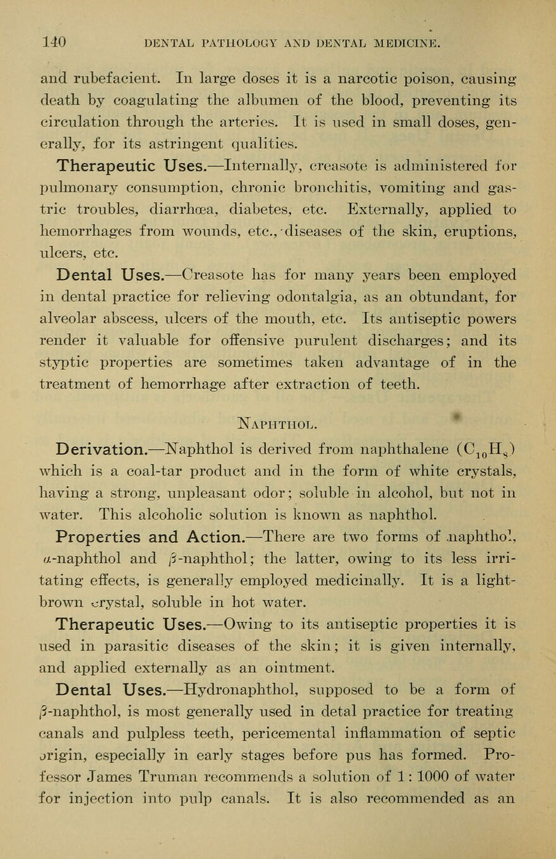 and rubefacient. In large closes it is a narcotic poison, causing death by coagulating the albumen of the blood, preventing its circulation through the arteries. It is used in small doses, gen- erally, for its astringent qualities. Therapeutic Uses.—Internally, creasote is administered for pulmonary consumption, chronic bronchitis, vomiting and gas- tric troubles, diarrhoea, diabetes, etc. Externally, applied to hemorrhages from wounds, etc., diseases of the skin, eruptions, ulcers, etc. Dental Uses.—Creasote has for many years been employed in dental practice for relieving odontalgia, as an obtundant, for alveolar abscess, ulcers of the mouth, etc. Its antiseptic powers render it valuable for offensive purulent discharges; and its styptic properties are sometimes taken advantage of in the treatment of hemorrhage after extraction of teeth. Naphtiiol. Derivation.—Naphthol is derived from naphthalene (C^qH^) which is a coal-tar product and in the form of white crystals, having a strong, unpleasant odor; soluble in alcohol, but not in water. This alcoholic solution is known as naphthol. Properties and Action.—There are two forms of .naphthol, a-naphthol and /S-naphthol; the latter, owing to its less irri- tating effects, is generally employed medicinally. It is a light- brown crystal, soluble in hot water. Therapeutic Uses.—Owing to its antiseptic properties it is used in parasitic diseases of the skin; it is given internally, and applied externally as an ointment. Dental Uses.—ITydronaphthol, supposed to be a form of ,'3-naphthol, is most generally used in detal practice for treating canals and pulpless teeth, pericemental inflammation of septic jrigin, especially in early stages before pus has formed. Pro- fessor James Truman recommends a solution of 1: 1000 of water for injection into pulp canals. It is also recommended as an