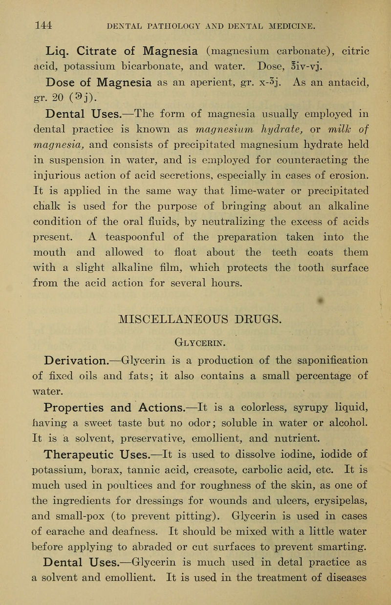 Liq. Citrate of Magnesia (magnesium carbonate), citric acid, potassium bicarbonate, and water. Dose, 5iv-vj. Dose of Magnesia as an aperient, gr. x-3j. As an antacid, gr. 20(9j). Dental Uses.—The form of magnesia usually employed in dental practice is known as magnesium hydrate, or milJc of magnesia, and consists of precipitated magnesium hydrate held in suspension in water, and is employed for counteracting the injurious action of acid secretions, especially in cases of erosion. It is applied in the same way that lime-water or precipitated chalk is used for the purpose of bringing about an alkaline condition of the oral fluids, by neutralizing the excess of acids present. A teaspoonful of the preparation taken into the mouth and allowed to float about the teeth coats them with a slight alkaline film, which protects the tooth surface from the acid action for several hours. MISCELLANEOUS DEUGS. GLYCERm. Derivation.—Glycerin is a production of the saponification of fijied oils and fats; it also contains a small percentage of water. Properties and Actions.—It is a colorless, syrupy liquid, having a sweet taste but no odor; soluble in water or alcohol. It is a solvent, preservative, emollient, and nutrient. Therapeutic Uses.—It is used to dissolve iodine, iodide of potassium, borax, tannic acid, creasote, carbolic acid, etc. It is much used in poultices and for roughness of the skin, as one of the ingredients for dressings for wounds and ulcers, erysipelas, and small-pox (to prevent pitting). Glycerin is used in cases of earache and deafness. It should be mixed with a little water before applying to abraded or cut surfaces to prevent smarting. Dental Uses.—Glycerin is much used in dotal practice as a solvent and emollient. It is used in the treatment of diseases