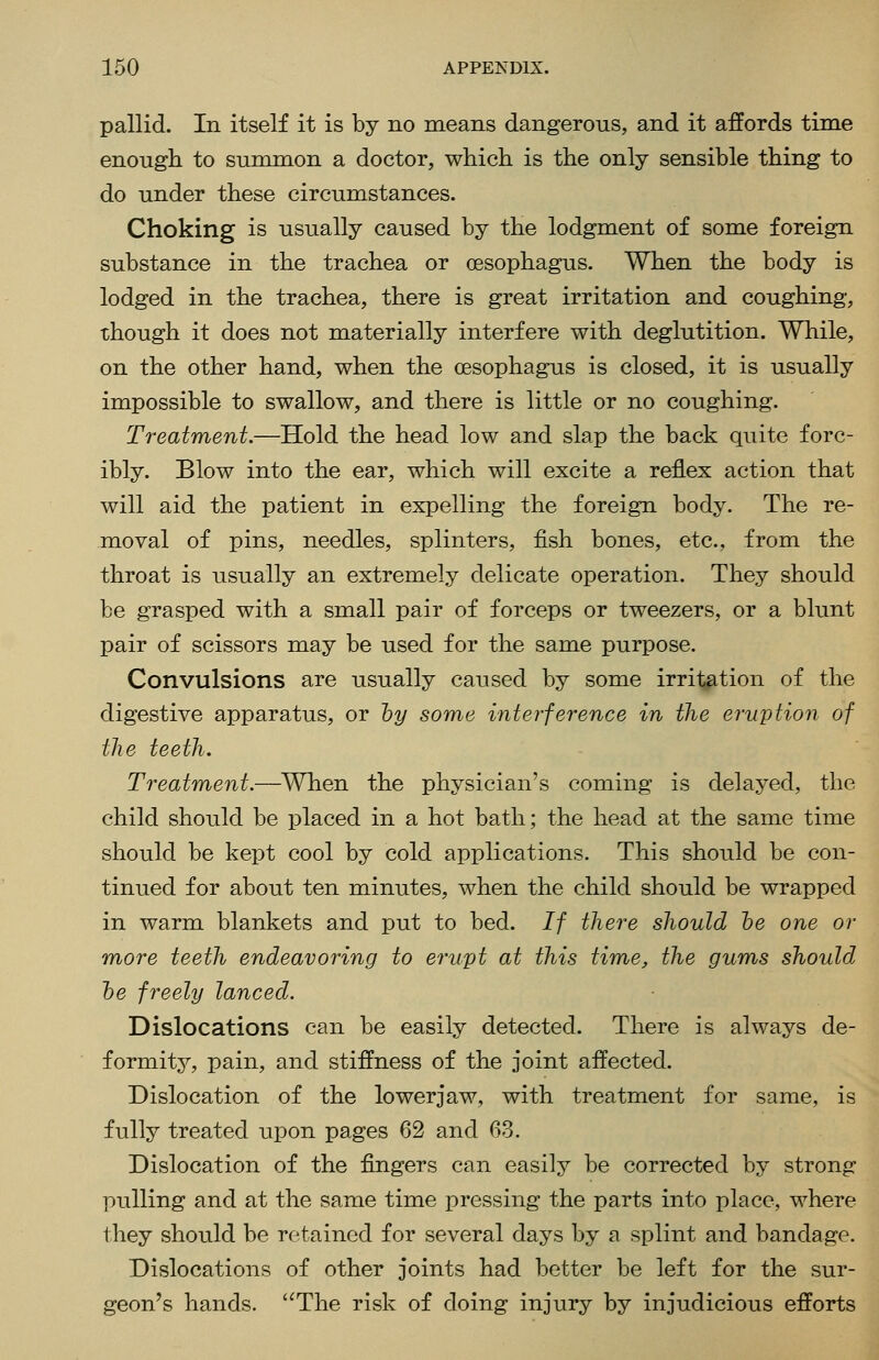 pallid. In itself it is by no means dangerous, and it affords time enough to summon a doctor, which is the only sensible thing to do under these circumstances. Choking is usually caused by the lodgment of some foreign substance in the trachea or oesophagus. When the body is lodged in the trachea, there is great irritation and coughing, though it does not materially interfere with deglutition. While, on the other hand, when the oesophagus is closed, it is usually impossible to swallow, and there is little or no coughing. Treatment.—Hold the head low and slap the back quite forc- ibly. Blow into the ear, which will excite a reflex action that will aid the patient in expelling the foreign body. The re- moval of pins, needles, splinters, fish bones, etc., from the throat is usually an extremely delicate operation. They should be grasped with a small pair of forceps or tweezers, or a blunt pair of scissors may be used for the same purpose. Convulsions are usually caused by some irritation of the digestive apparatus, or hy some interference in the eruption of the teeth. Treatment.—When the physician's coming is delayed, the child should be placed in a hot bath; the head at the same time should be kept cool by cold applications. This should be con- tinued for about ten minutes, when the child should be wrapped in warm blankets and put to bed. If there should he one or more teeth endeavoring to erupt at this time, the gums should, he freely lanced. Dislocations can be easily detected. There is always de- formity, pain, and stiffness of the joint affected. Dislocation of the lowerjaw, with treatment for same, is fully treated upon pages 62 and 63. Dislocation of the fingers can easily be corrected by strong pulling and at the same time pressing the parts into place, where they should be retained for several days by a splint and bandage. Dislocations of other joints had better be left for the sur- geon's hands. The risk of doing injury by injudicious efforts