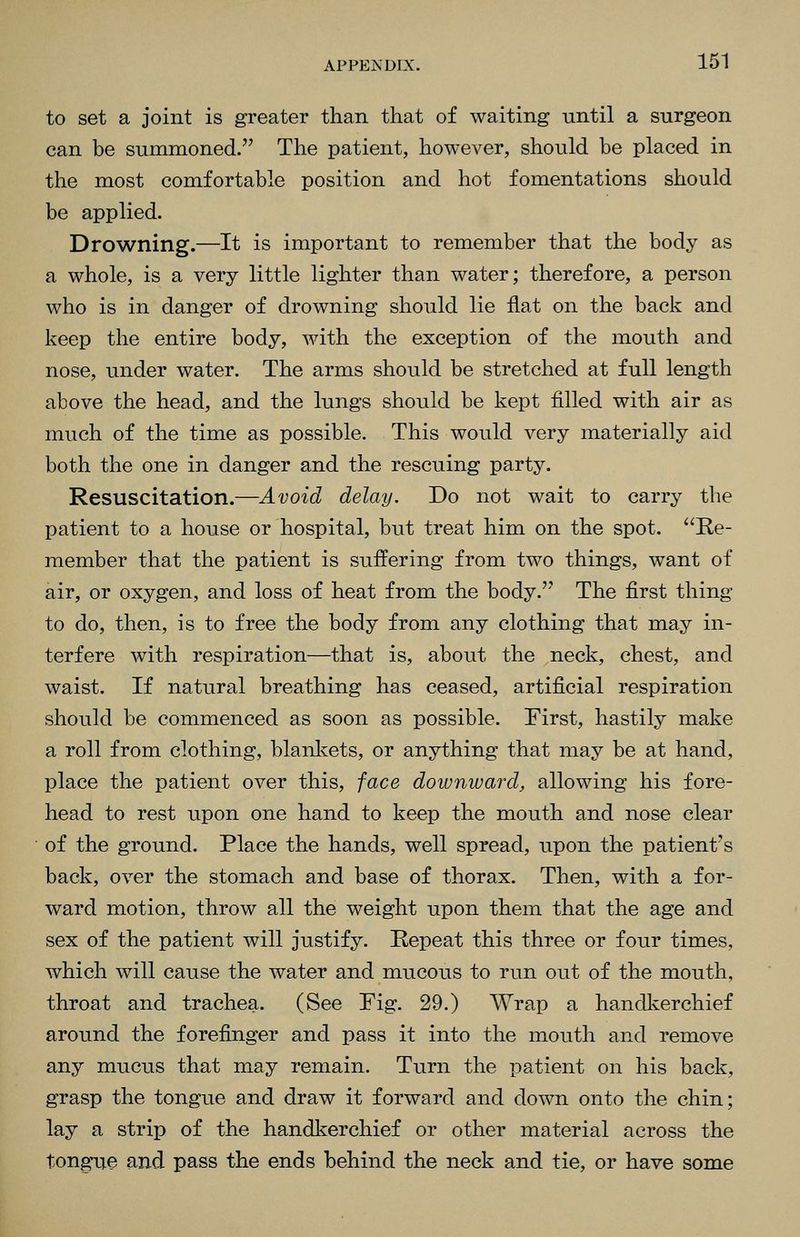to set a joint is greater than that of waiting until a surgeon can be summoned. The patient, however, should be placed in the most comfortable position and hot fomentations should be applied. Drowning.—It is important to remember that the body as a whole, is a very little lighter than water; therefore, a person who is in danger of drowning should lie flat on the back and keep the entire body, with the exception of the mouth and nose, under water. The arms should be stretched at full length above the head, and the lungs should be kept filled with air as much of the time as possible. This would very materially aid both the one in danger and the rescuing party. Resuscitation.—Avoid delay. Do not wait to carry the patient to a house or hospital, but treat him on the spot. Re- member that the patient is suffering from two things, want of air, or oxygen, and loss of heat from the body. The first thing to do, then, is to free the body from any clothing that may in- terfere with respiration—that is, about the neck, chest, and waist. If natural breathing has ceased, artificial respiration should be commenced as soon as possible. First, hastily make a roll from clothing, blanlvets, or anything that may be at hand, place the patient over this, face doivnward, allowing his fore- head to rest upon one hand to keep the mouth and nose clear of the ground. Place the hands, well spread, upon the patient's back, over the stomach and base of thorax. Then, with a for- ward motion, throw all the weight upon them that the age and sex of the patient will justify. Repeat this three or four times, which will cause the water and mucous to run out of the mouth, throat and trachea. (See Fig. 29.) Wrap a handkerchief around the forefinger and pass it into the mouth and remove any mucus that may remain. Turn the patient on his back, grasp the tongue and draw it forward and down onto the chin; lay a strip of the handkerchief or other material across the tongn.e and pass the ends behind the neck and tie, or have some