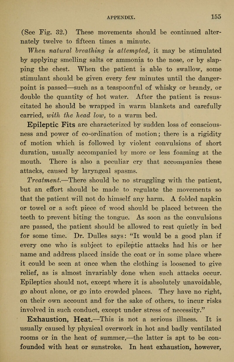 (See Fig. 32.) These movements should be continued alter- nately twelve to fifteen times a minute. When natural hreathing is attempted, it may be stimulated by applying smelling salts or anmaonia to the nose, or by slap- ping the chest. When the patient is able to swallow, some stimulant should be given every few minutes until the danger- point is passed—such as a teaspoonful of whisky or brandy, or double the quantity of hot water. After the patient is resus- citated he should be wrapped in warm blankets and carefully carried, with the head low, to a warm bed. Epileptic Fits are characterized by sudden loss of conscious- ness and power of co-ordination of motion; there is a rigidity of motion which is followed by violent convulsions of short duration, usually accompanied by more or less foaming at the mouth. There is also a peculiar cry that accompanies these attacks, caused by laryngeal spasms. Treatment.—There should be no struggling with the patient, but an effort should be made to regulate the movements so that the patient will not do himself any harm. A folded napkin or towel or a soft piece of wood should be placed between the teeth to prevent biting the tongue. As soon as the convulsions are passed, the patient should be allowed to rest quietly in bed for some time. Dr. Dulles says: It would be a good plan if every one who is subject to epileptic attacks had his or her name and address placed inside the coat or in some place where it could be seen at once when the clothing is loosened to give relief, as is almost invariably done when such attacks occur. Epileptics should not, except where it is absolutely unavoidable, go about alone, or go into crowded places. They have no right, on their own account and for the sake of others, to incur risks involved in such conduct, except under stress of necessity. Exhaustion, Heat.—This is not a serious illness. It is usually caused by physical overwork in hot and badly ventilated rooms or in the heat of summer,—the latter is apt to be con- founded with heat or sunstroke. In heat exhaustion, however,