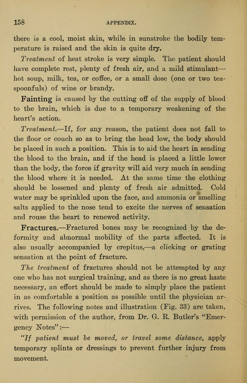 there is a cool, moist skin, while in sunstroke the bodily tem- perature is raised and the skin is quite dry. Treatment of heat stroke is very simple. The patient should have complete rest, plenty of fresh air, and a mild stimulant— hot soup, milk, tea, or coffee, or a small dose (one or two tea- spoonfuls) of wine or brandy. Fainting is caused by the cutting off of the supply of blood to the brain, which is due to a temporary weakening of the heart's action. Treatment.—If, for any reason, the patient does not fall to the floor or couch so as to bring the head low, the body should be placed in such a position. This is to aid the heart in sending the blood to the brain, and if the head is placed a little lower than the body, the force if gravity will aid very much in sending the blood where it is needed. At the same time the clothing should be lossened and plenty of fresh air admitted. Cold water may be sprinkled upon the face, and ammonia or smelling salts applied to the nose tend to excite the nerves of sensation and rouse the heart to renewed activity. Fractures.—Fractured bones may be recognized by the de- formity and abnormal mobility of the parts affected. It is also usually accompanied by crepitus,—a clicking or grating sensation at the point of fracture. The treatment of fractures should not be attempted by any one who has not surgical training, and as there is no great haste necessary, an effort should be made to simply place the patient in as comfortable a position as possible until the physician ar- rives. The following notes and illustration (Fig. 33) are taken, with permission of the author, from Dr. G. R. Butler's Emer- gency Notes:— If patient must he moved^ or travel some distance, apply temporary splints or dressings to prevent further injury from movement.