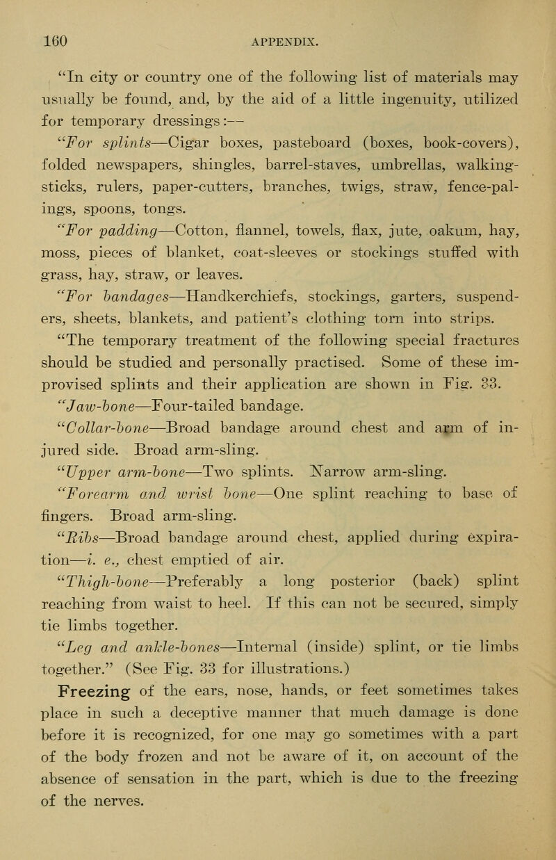 In city or country one of the following list of materials may usually be found, and, by the aid of a little ingenuity, utilized for temporary dressings :— ''^For splints—Cigar boxes, pasteboard (boxes, book-covers), folded newspapers, shingles, barrel-staves, umbrellas, walking- sticks, rulers, paper-cutters, branches, twigs, straw, fence-pal- ings, spoons, tongs. For padding—Cotton, flannel, towels, flax, jute, oakum, hay, moss, pieces of blanket, coat-sleeves or stockings stuffed with grass, hay, straw, or leaves. For bandages—Handkerchiefs, stockings, garters, suspend- ers, sheets, blankets, and patient's clothing torn into strips. The temporary treatment of the following special fractures should be studied and personally practised. Some of these im- provised splints and their application are shown in Fig. 33. ''Jaiv-hone—Four-tailed bandage. Collar-hone—Broad bandage around chest and a^jm of in- jured side. Broad arm-sling. Upper arm-hone—Two splints. ^Narrow arm-sling. Foreariyi and wrist hone—One splint reaching to base of fingers. Broad arm-sling. Rihs—Broad bandage around chest, applied during expira- tion—i. e., chest emptied of air. Thigh-hone—Preferably a long posterior (back) splint reaching from waist to heel. If this can not be secured, simply tie limbs together. Leg and anJde-hones—Internal (inside) splint, or tie limbs together. (See Fig. 33 for illustrations.) Freezing of the ears, nose, hands, or feet sometimes takes place in such a deceptive manner that much damage is done before it is recognized, for one may go sometimes with a part of the body frozen and not be aware of it, on account of the absence of sensation in the part, which is due to the freezing of the nerves.