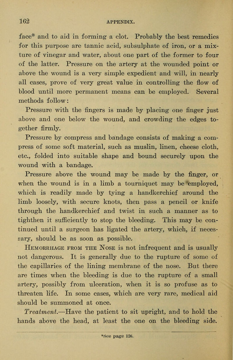 face* and to aid in forming a clot. Probably the best remedies for this purpose are tannic acid, subsulphate of iron, or a mix- ture of vinegar and water, about one part of the former to four of the latter. Pressure on the artery at the wounded point or above the wound is a very simple expedient and will, in nearly all cases, prove of very great value in controlling the flow of blood until more permanent means can be employed. Several methods follow: Pressure with the fingers is made by placing one finger just above and one below the wound, and crowding the edges to- gether firmly. Pressure by compress and bandage consists of making a com- press of some soft material, such as muslin, linen, cheese cloth, etc., folded into suitable shape and bound securely upon the wound with a bandage. Pressure above the wound may be made by the finger, or when the wound is in a limb a tourniquet may be 'employed, which is readily made by tying a handkerchief around the limb loosely, with secure knots, then pass a pencil or knife through the handkerchief and twist in such a manner as to tighthen it sufficiently to stop the bleeding. This may be con- tinued until a surgeon has ligated the artery, which, if neces- sary, should be as soon as possible. Hemorrhage from the Nose is not infrequent and is usually not dangerous. It is generally due to the rupture of some of the capillaries of the lining membrane of the nose. But there are times when the bleeding is due to the rupture of a small artery, possibly from ulceration, when it is so profuse as to threaten life. In some cases, which are very rare, medical aid should be summoned at once. Treatment.—Have the patient to sit upright, and to hold the hands above the head, at least the one on the bleeding side. *See page 126.