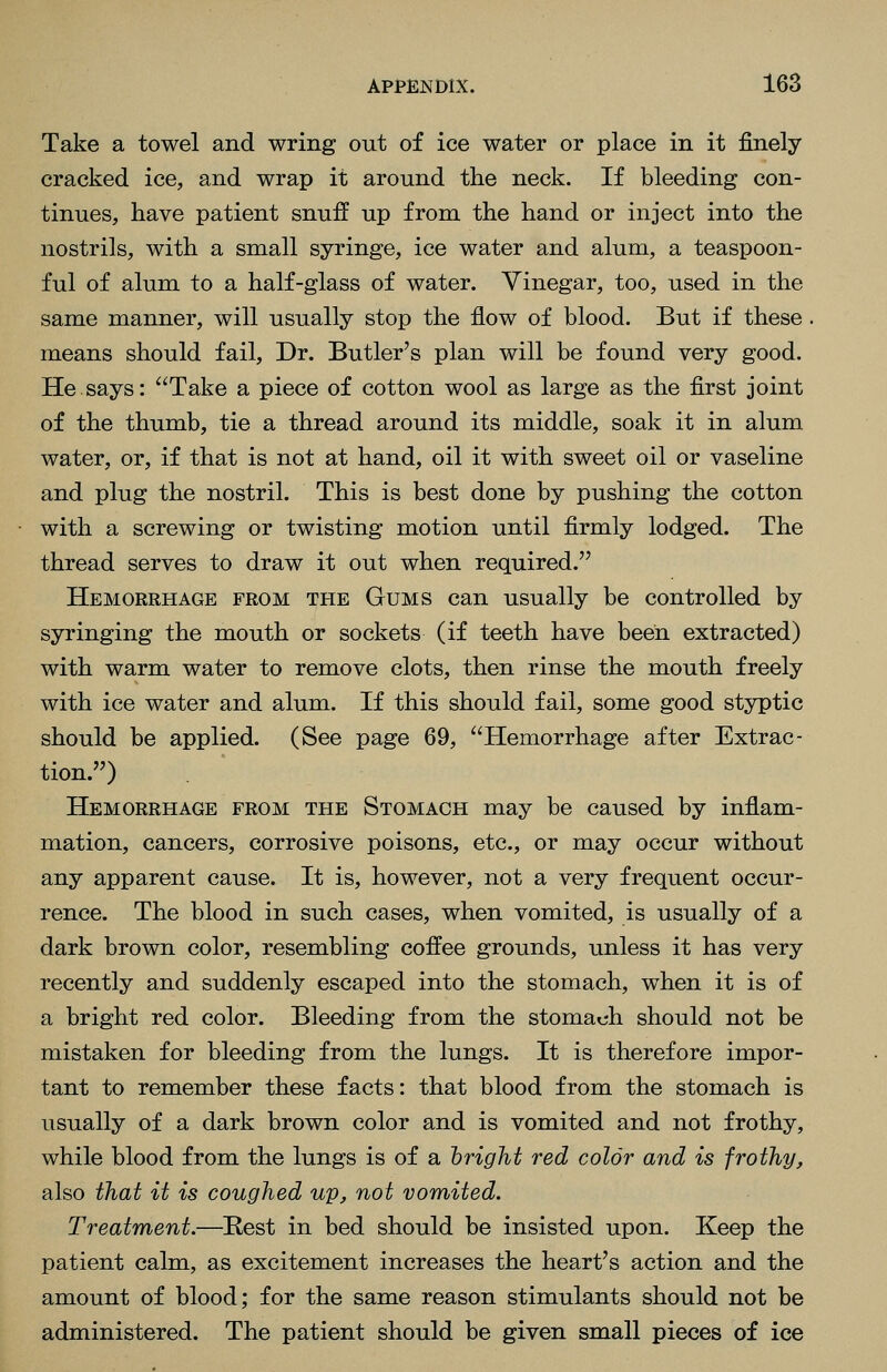 Take a towel and wring out of ice water or place in it finely cracked ice, and wrap it around the neck. If bleeding con- tinues, have patient snuff up from the hand or inject into the nostrils, with a small syringe, ice water and alum, a teaspoon- ful of alum to a half-glass of water. Vinegar, too, used in the same manner, will usually stop the flow of blood. But if these means should fail. Dr. Butler's plan will be found very good. He says: Take a piece of cotton wool as large as the first joint of the thumb, tie a thread around its middle, soak it in alum water, or, if that is not at hand, oil it with sweet oil or vaseline and plug the nostril. This is best done by pushing the cotton with a screwing or twisting motion until firmly lodged. The thread serves to draw it out when required. Hemorrhage from the Gums can usually be controlled by syringing the mouth or sockets (if teeth have been extracted) with warm water to remove clots, then rinse the mouth freely with ice water and alum. If this should fail, some good styptic should be applied. (See page 69, Hemorrhage after Extrac- tion.) Hemorrhage from the Stomach may be caused by inflam- mation, cancers, corrosive poisons, etc., or may occur without any apparent cause. It is, however, not a very frequent occur- rence. The blood in such cases, when vomited, is usually of a dark brown color, resembling coffee grounds, unless it has very recently and suddenly escaped into the stomach, when it is of a bright red color. Bleeding from the stomach should not be mistaken for bleeding from the lungs. It is therefore impor- tant to remember these facts: that blood from the stomach is usually of a dark brown color and is vomited and not frothy, while blood from the lungs is of a 'bright red color and is frothy, also that it is coughed up, not vomited. Treatment.—Hest in bed should be insisted upon. Keep the patient calm, as excitement increases the heart's action and the amount of blood; for the same reason stimulants should not be administered. The patient should be given small pieces of ice