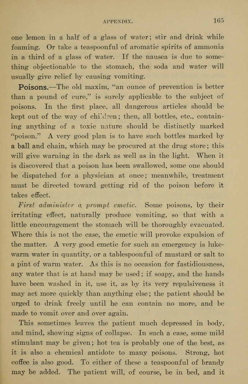 one lemon in a half of a glass of water; stir and drink while foaming-. Or take a teaspoonfnl of aromatic spirits of ammonia in a third of a glass of water. If the nausea is due to some- thing objectionable to the stomach, the soda and water will usually give relief by causing vomiting. Poisons.—The old maxim, ''an ounce of prevention is better than a pound of cure. is surely applicable to the subject of poisons. In the first place, all dangerous articles should be kept out of the way of chiA-ven; then, all bottles, etc., contain- ing anything of a toxic nature should be distinctly marked poison. A very good plan is to have such bottles marked by a ball and chain, which may be procured at the drug store; this will give warning in the dark as well as in the light. When it is discovered that a poison has been swallowed, some one should be dispatched for a physician at once; meanwhile, treatment must be directed toward getting rid of the poison before it takes effect. First admi)uster a, prompt emetic. Some poisons, by their irritating effect, naturally produce vomiting, so that with a little encouragement the stomach will be thoroughly evacuated. Where this is not the case, the emetic will provoke expulsion of the matter. A very good emetic for such an emergency is luke- warm water in quantity, or a tablespoonful of mustard or salt to a pint of warm water. As this is no occasion for fastidiousness, any water that is at hand may be used; if soapy, and the hands have been washed in it, use it, as by its very repulsiveness it may act more quickly than anything else; the patient should be urged to drink freely until he can contain no more, and be made to vomit over and over again. This sometimes leaves the patient much depressed in body, and mind, showing signs of collapse. In such a case, some mild stimulant may be given; hot tea is probably one of the best, as it is also a chemical antidote to many poisons. Strong, hot coffee is also good. To either of these a teaspoonful of brandy may be added. The patient will, of course, be in bed, and it