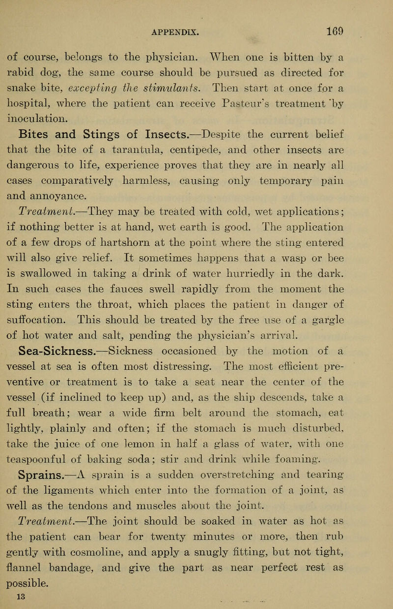 of course, belongs to the physician. When one is bitten by a rabid dog, the same course should be pursued as directed for snake bite, excepting the stimulants. Then start at once for a hospital, where the patient can receive Pasteur's treatment 'by inoculation. Bites and Stings of Insects.—Despite the current belief that the bite of a tarantula, centipede, and other insects are dangerous to life, experience proves that they are in nearly all cases comparatively harmless, causing only temporary pain and annoyance. Treatment.—They may be treated with cold, wet applications; if nothing better is at hand, wet earth is good. The application of a few drops of hartshorn at the point where the sting entered will also give relief. It sometimes happens that a wasp or bee is swallowed in taking a drink of water hurriedly in the dark. In such cases the fauces swell rapidly from the moment the sting enters the throat, which places the patient in danger of suffocation. This should be treated by the free use of a gargle of hot water and salt, pending the physician's arrival. Sea-Sickness.—Sickness occasioned by the motion of a vessel at sea is often most distressing. The most efficient pre- ventive or treatment is to take a seat near the center of the vessel (if inclined to keep up) and, as the ship descends, take a full breath; wear a wide firm belt around the stomach, eat lightly, plainly and often; if the stomach is much disturbed, take the juice of one lemon in half a glass of water, with one tea spoonful of baking soda; stir and drink while foaming. Sprains.—A sprain is a sudden overstretching and tearing of the ligaments which enter into the formation of a joint, as w^ell as the tendons and muscles about the joint. Treatment.—The joint should be soaked in water as hot as the patient can bear for twenty minutes or more, then rub gently with cosmoline, and apply a snugly fitting, but not tight, flannel bandage, and give the part as near perfect rest as possible. 13