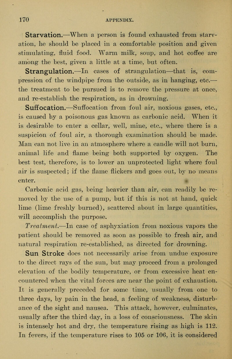 ' Starvation.—When a person is found exhausted from starv- ation, he should be placed in a comfortable position and given stimulating, fluid food. Warm milk, soup, and hot coffee are among the best, given a little at a time, but often. Strangulation.—In cases of strangulation—^that is, com- pression of the windpipe from the outside, as in hanging, etc.— the treatment to be pursued is to remove the pressure at once, and re-establish the respiration, as in drowning. Suffocation.—Suffocation from foul air, noxious gases, etc., is caused by a poisonous gas known as carbonic acid. When it is desirable to enter a cellar, well, mine, etc., where there is a suspicion of foul air, a thorough examination should be made. Man can not live in an atmosphere where a candle will not burn, animal life and flame being both supported by oxygen. The best test, therefore, is to lower an unprotected light where foul air is suspected; if the flame flickers and goes out, by no means enter. # Carbonic acid gas, being heavier than air, can readily be re- moved by the use of a pump, but if this is not at hand, quick lime (lime freshly burned), scattered about in large quantities, will accomplish the purpose. Treatment.—In case of asphyxiation from noxious vapors the patient should be removed as soon as possible to fresh air, and natural respiration re-established, as directed for drowning. Sun Stroke does not necessarily arise from undue exposure to the direct rays of the sun, but may proceed from a prolonged elevation of the bodily temperature, or from excessive heat en- countered when the vital forces are near the point of exhaustion. It is generally preceded for some time, usually from one to three days, by pain in the head, a feeling of weakness, disturb- ance of the sight and nausea. This attack, however, culminates, usually after the third day, in a loss of consciousness. The skin is intensely hot and dry, the temperature rising as high is 112. In fevers, if the temperature rises to 105 or 106, it is considered