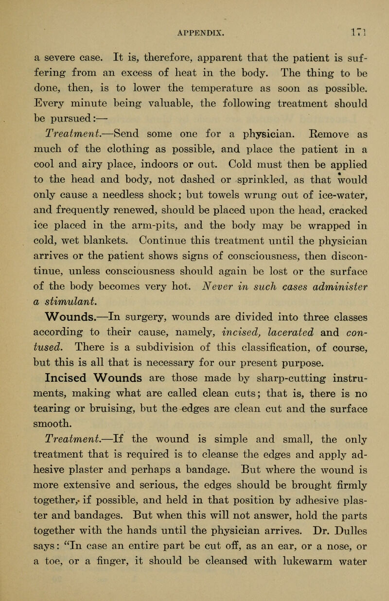 a severe case. It is, therefore, apparent that the patient is suf- fering from an excess of heat in the body. The thing to be done, then, is to lower the temperature as soon as possible. Every minute being valuable, the following treatment should be pursued:— Treatment.—Send some one for a physician. Remove as much of the clothing as possible, and place the patient in a cool and airy place, indoors or out. Cold must then be applied to the head and body, not dashed or sprinl^led, as that would only cause a needless shock; but towels wrung out of ice-water, and frequently renewed, should be placed upon the head, cracked ice placed in the arm-pits, and the body may be wrapped in cold, wet blankets. Continue this treatment until the physician arrives or the patient shows signs of consciousness, then discon- tinue, unless consciousness should again be lost or the surface of the body becomes very hot. Never in such cases administer a stimulant. Wounds.—In surgery, wounds are divided into three classes according to their cause, namely, incised^ lacerated and con- tused. There is a subdivision of this classification, of course, but this is all that is necessary for our present purpose. Incised Wounds are those made by sharp-cutting instru- ments, making what are called clean cuts; that is, there is no tearing or bruising, but the-edges are clean cut and the surface smooth. Treatment.—If the wound is simple and small, the only treatment that is required is to cleanse the edges and apply ad- hesive plaster and perhaps a bandage. But where the wound is more extensive and serious, the edges should be brought firmly together,- if possible, and held in that position by adhesive plas- ter and bandages. But when this will not answer, hold the parts together with the hands until the physician arrives. Dr. Dulles says: In case an entire part be cut off, as an ear, or a nose, or a toe, or a finger, it should be cleansed with lukewarm water