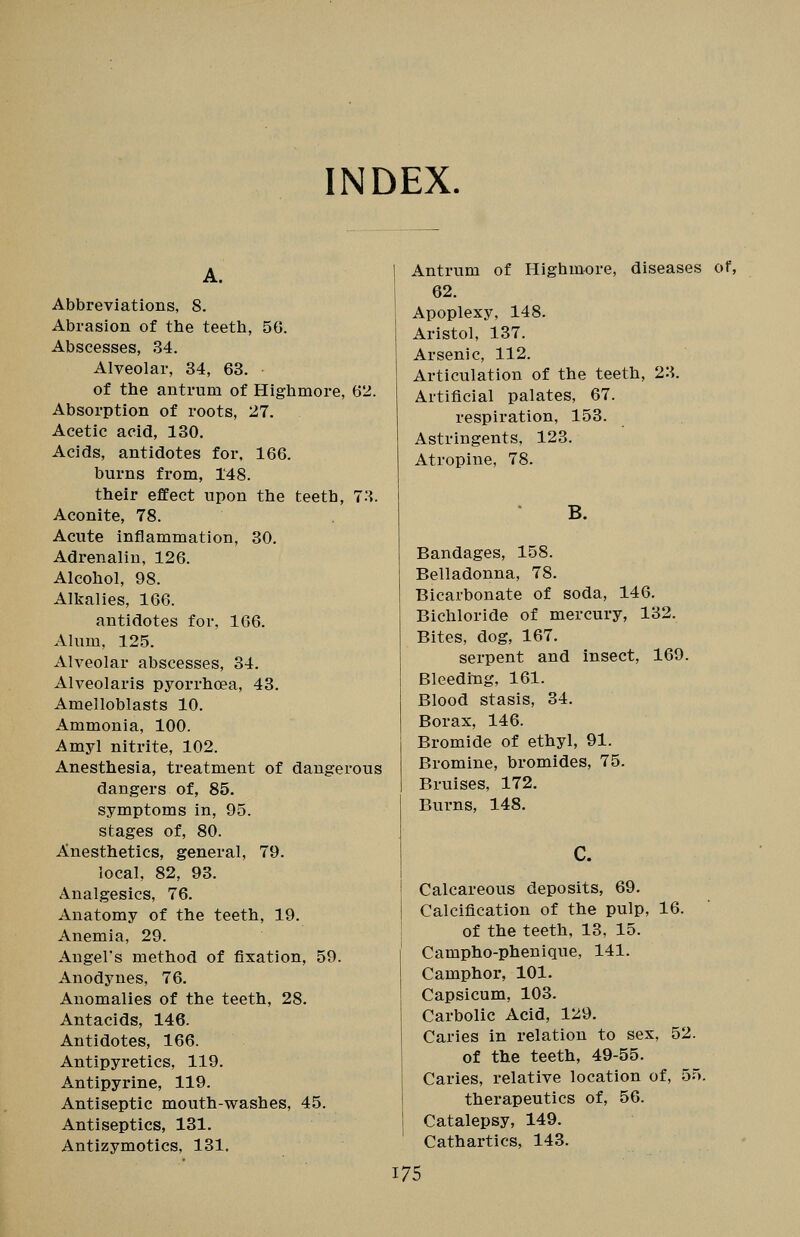 INDEX. Abbreviations, 8. Abrasion of the teeth, 50. Abscesses, 34. Alveolar, 34, 63. of the antrum of Highmore, 62. Absorption of roots, 27. Acetic acid, 130. Acids, antidotes for. 166. burns from, 148. their effect upon the teeth, TA. Aconite, 78. Acute inflammation, 30. Adrenalin, 126. Alcohol, 98. Alkalies, 166. antidotes for, 106. Alum, 125. xVlveolar abscesses, 34. Alveolaris pyorrhoea, 43. Amelloblasts 10. Ammonia, 100. Amyl nitrite, 102. Anesthesia, treatment of dangerous dangers of, 85. symptoms in, 95. stages of, 80. Anesthetics, general, 79. local, 82, 93. Analgesics, 76. Anatomy of the teeth, 19. Anemia, 29. Angel's method of fixation, 59. Anodynes, 76. Anomalies of the teeth, 28. Antacids, 146. Antidotes, 166. Antipyretics, 119. Antipyrine, 119. Antiseptic mouth-washes, 45. Antiseptics, 131. Antizymotics, 131. Antrum of Highmore, diseases of, 62. Apoplexy, 148. Aristol, 137. Arsenic, 112. Articulation of the teeth, 23. Artificial palates, 67. respiration, 153. Astringents, 123. Atropine, 78. B. Bandages, 158. Belladonna, 78. Bicarbonate of soda, 146. Bichloride of mercury, 132. Bites, dog, 167. serpent and insect, 169. Bleeding, 161. Blood stasis, 34. Borax, 146. Bromide of ethyl, 91. Bromine, bromides, 75. Bruises, 172. Burns, 148. c. Calcareous deposits, 69. Calcification of the pulp, 16. of the teeth, 13, 15. Campho-phenique, 141. Camphor, 101. Capsicum, 103. Carbolic Acid, 129. Caries in relation to sex, 52. of the teeth, 49-55. Caries, relative location of, 55. therapeutics of, 56. Catalepsy, 149. Cathartics, 143.