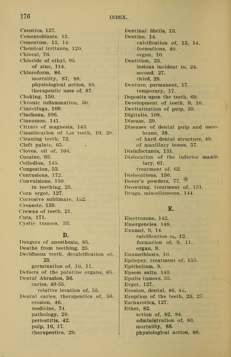 Caustics, 127. Cementoblasts. 13. Cementum, 13, 14. Chemical irritants, 120. Chloral, 76. Chloride of ethyl, 95. of zinc, 114. Chloroform, 86. mortality, 87, 88. physiological action, S8. therapeutic uses of, 87. Choking, 150. Chronic inflammation, 30. Cimicifuga, 109. Cinchona, 106. Cinnamon, 141. Citrate of magnesia, 143. Classification of tue teeth, 19. 20. Cleaning teeth, 72. Cleft palate, 65. Cloves, oil of, 104. Cocaine, 93. Collodion, 145. Congestion, 33. Contusions, 172. Convulsions. 150. in teething, 25. Corn ergot, 127. Corrosive sublimate, l'o2. Creasote, 139. Crowns of teeth, 21. Cuts, 171. Cystic tumors, 38. D. Dangers of anesthesia, 85. Deaths from teething, 25. Deciduous teeth, decalcification of. 25. germination of, 10, 11. Defects of the palatine organs, 65. Dental Abrasion, 56. caries, 49-55. relative location of, 55. Dental caries, therapeutics of, 56. erosion, 46. medicine, 74. pathology, 29. periostitis, 42. pulp, 16, 17. therapeutics, 29. Dentinal fibrils, 13. Dentine, 14. calcification of, 13, 14. formations, 40. organ, 10. Dentition, 23. lesions incident to, 24. second, 27. third, 28. Denture, permanent, 17. temporary, 17. Deposits upon the teeth, 69. Development of teeth, 9, 10. Devitalization of pulp, 39. Digitalis, 108. Disease. 29. Diseases of dental pulp and meip- brane, 38. of hard dental structure, 49. of maxillary bones, 57. Disinfectants, 131. Dislocation of the inferior maxil- lary, 61. treatment of, 62. Dislocations, 150. Dover's powders, 77. Drowning, treatment of. 151. Drugs, miscellaneous. 144. E. Electrozone, 142. Emergencies, 148. Enamel, 9, 14. calcification oi, 12. formation of. 9, 11. organ, 9. Enamelblasts. 10. Epilepsy, treatment of, 155. Epithelium, 9. Epsom salts, 143. Epulis tumors, 33. Ergot. 127. Erosion, dental, 46, 4 4'. Eruption of the teeth, 23, 27. Escharotics, 127. Ether, 82. action of, 82, 84. administration of, 83. mortality, 88. physiological action, 88.