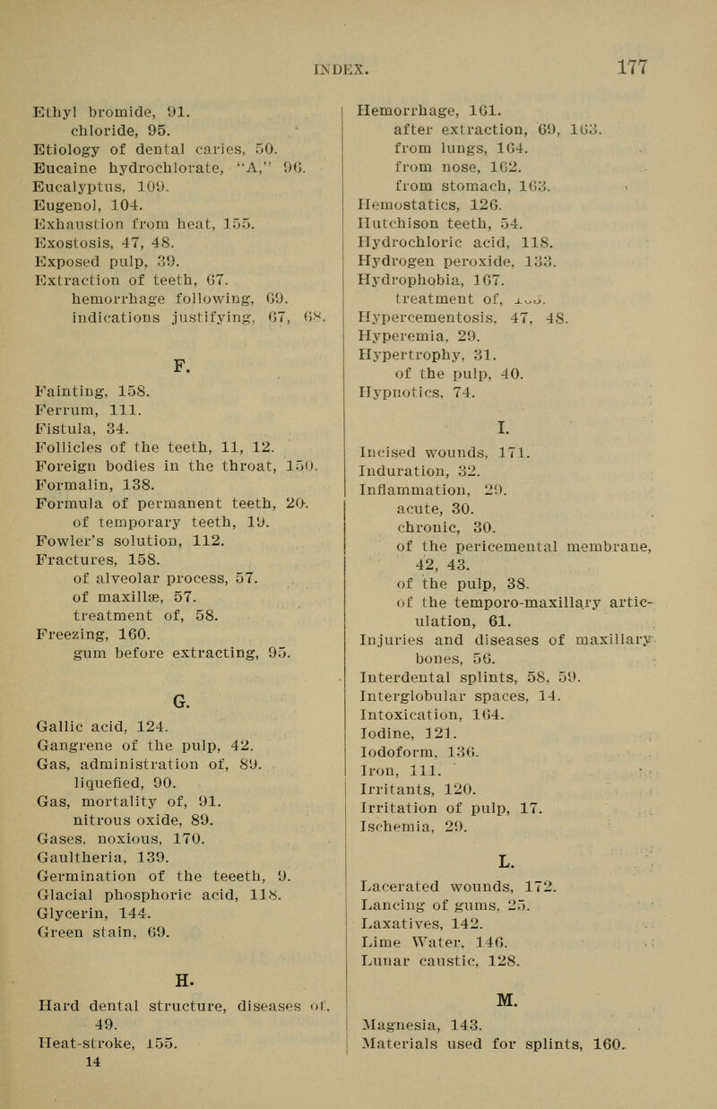 Ethyl bromide, 91. chloride, 95. Etiology of dental caries, 50. Bucaine hydrochlorate, 'A, Uil Eucalyptus, 109. Eugenol, 104. Exhaustion from heat, 155. Exostosis, 47, 48. Exposed pulp, 39. Extraction of teeth, 07. hemorrhage following, GO. indications justifying, 07, OV. F. Fainting, 158. Ferrum, 111. Fistula, 34. Follicles of the teeth, 11, 12. Foreign bodies in the throat, 150. Formalin, 138. Formula of permanent teeth, 20. of temporary teeth, 19. Fowler's solution, 112, Fractures, 158. of alveolar process, 57. of maxillae, 57. treatment of, 58. Freezing, 160. gum before extracting, 95. G. Gallic acid, 124. Gangrene of the pulp, 42. Gas, administration of, 89. liquefied, 90. Gas, mortality of, 91. nitrous oxide, 89. Gases, noxious, 170. Gaultheria, 139. Germination of the teeeth, 9. Glacial phosphoric acid, 118. Glycerin, 144. Green stain, 09. H. Hard dental structure, diseases of, 49. Heat-stroke, 155. 14 Hemorrhage, IGl. after extraction, 09, 103. from lungs, 1G4. from nose, 162. from stomach, 1G3. Hemostatics, 12G. Hutchison teeth, 54. Hydrochloric acid, 118. Hydrogen peroxide, 133. Hydrophobia, 1G7. treatment of, x^6. Hypercementosis. 47, 48. Hyperemia, 29. Hypertrophy, 31. of the pulp, 40. Hypnotics, 74. Incised wounds, 171. Induration, 32. Inflammation, 29. acute, 30. chronic, 30. of the pericemental membrane, 42, 43. of the pulp, 38. of the temporo-maxillary artic- ulation, 61. Injuries and diseases of maxillary- bones, 56. Interdental splints, 58, 59. Interglobular spaces, 14. Intoxication, 164. Iodine, 121. Iodoform, 130. Iron, 111. Irritants, 120. Irritation of pulp, 17. Ischemia, 29. L. Lacerated wounds, 172. Lancing of gums, 25. Laxatives, 142. Lime Water, 146. Lunar caustic, 128. M. Magnesia, 143. Materials used for splints, 160,