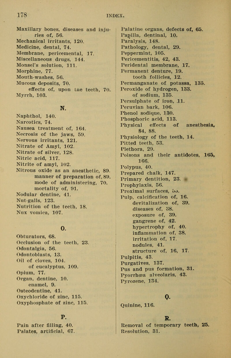 Maxillary bones, diseases and inju- ries of, 56. Mechanical irritants, 120. Medicine, dental, 74. Membrane, pericemental, 17. Miscellaneous drugs, 144. Monsel's solution, 111. Morphine, 77. Mouth-washes, 56. Mucous deposits, 70. effects of, upon the teeth, 70. Myrrh, 103. N. Naphthol, 140. Narcotics, 74. Nausea treatment of, 164. Necrosis of the jaws, 59. Nervous irritants, 121. Nitrate of Amyl, 102. Nitrate of silver, 128. Nitric acid, 117. Nitrite of amyl, 102. Nitrous oxide as an anesthetic, 89. manner of preparation of, 89. mode of administering, 70. mortality of, 91. Nodular dentine, 41. Nut-galls, 123. Nutrition of the teeth, 18. Nux vomica, 107. 0. Obturators, 68. Occlusion of the teeth, 23. Odontalgia, 56. Odontoblasts, 13. Oil of cloves, 104. of eucalyptus, 109. Opium, 77. Organ, dentine, 10. enamel, 9. Osteodentine, 41. Oxychloride of zinc, 115. Oxyphosphate of zinc, 115. Pain after filling, 40. Palates, artificial, 67. I'alatine organs, defects of, 65. Pajiilla, dentinal, 10. Paralysis, 148. Pathology, dental, 29. Peppermint, 105. Pericementitis, 42, 43. Peridental membrane, 17. Permanent denture, 19. tooth follicles, 12. Permanganate of potassa, 135. Peroxide of hydrogen, 133. of sodium, 135. Persulphate of iron, 11. Peruvian bark, 106. Phenol sodique, 130. Phosphoric acid, 113. Physical effects of anesthesia, 84, 88. Physiology of the teeth, 14. Pitted teeth, 53. Plethora, 29. Poisons and their antidotes, 165, 166. Polypus, 40. Prepared chalk, 147. Primary dentition, 23. - Prophylaxis, 56. Proximal surfaces, 5o. Pulp, calcification of, 16. devitalization of, 39. diseases of, 38. exposure of, 39. gangrene of, 42. hypertrophy of, 40. inflammation of, 38. irritation of, 17. nodules, 41. structure of, 16, 17. Pulpitis, 43. Purgatives, 137. Pus and pus formation, 31. Pyorrhoea alveolaris, 43. Pyrozene, 134. Quinine, 116. R. Removal of temporary teeth, 25. Resolution, 31.