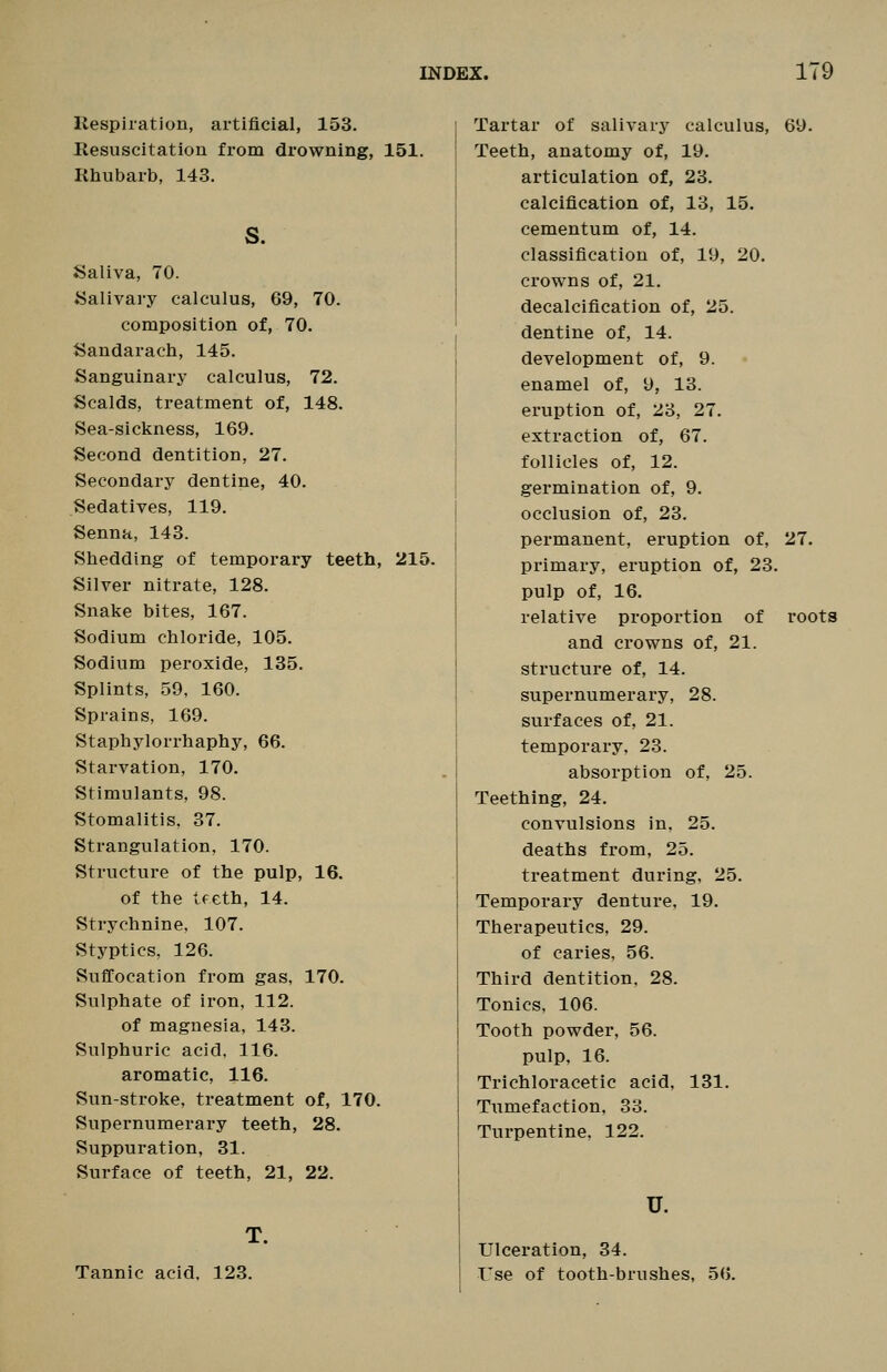 Kespiration, artificial, 153. Resuscitation from drowning, 151. Rhubarb, 143. S. JSaliva, 70. ISalivary calculus, 69, 70. composition of, 70. Sandarach, 145. Sanguinary calculus, 72. Scalds, treatment of, 148. Sea-sickness, 169. Second dentition, 27. Secondary dentine, 40. Sedatives, 119. Senna, 143. Shedding of temporary teeth, 215. Silver nitrate, 128. Snake bites, 167. Sodium chloride, 105. Sodium peroxide, 135. Splints, 59, 160. Sprains, 169. Staphylorrhaphy, 66. Starvation, 170. Stimulants, 98. Stomalitis, 37. Strangulation, 170. Structure of the pulp, 16. of the tfeth, 14. Strychnine, 107. Styptics, 126. Suffocation from gas, 170. Sulphate of iron, 112. of magnesia, 143. Sulphuric acid, 116. aromatic, 116. Sun-stroke, treatment of, 170. Supernumerary teeth, 28. Suppuration, 31. Surface of teeth, 21, 22. T. Tannic acid. 123. Tartar of salivarj' calculus, 69. Teeth, anatomy of, 19. articulation of, 23. calcification of, 13, 15. cementum of, 14. classification of, 19, 20. crowns of, 21. decalcification of, 25. dentine of, 14. development of, 9. enamel of, 9, 13. eruption of, 23, 27. extraction of, 67. follicles of, 12. germination of, 9. occlusion of, 23. permanent, eruption of, 27. primary, eruption of, 23. pulp of, 16. relative proportion of roots and crowns of, 21. structure of, 14. supernumerary, 28. surfaces of, 21. temporary, 23. absorption of, 25. Teething, 24. convulsions in, 25. deaths from, 25. treatment during, 25. Temporary denture, 19. Therapeutics, 29. of caries, 56. Third dentition. 28. Tonics, 106. Tooth powder, 56. pulp, 16. Trichloracetic acid, 131. Tumefaction, 33. Turpentine, 122. U. Ulceration, 34. I'se of tooth-brushes, 56.