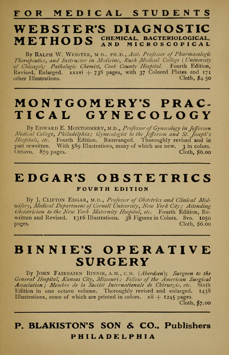 FOR MEDICAL STUDENTS WEBSTER'S DIAGNOSTIC M¥J^ np U 1^ -pi Q CHEMICAL. BACTERIOLOGICAL, Jl^ M, n KJ KJ \3 AND MICROSCOPICAL By Ralph W. Webster, m d.. ph.d. , Ass/. Professor of Pharmacologic Therapeutics, and Instructor in Medicine, Rush Medical College ( University of Chicago): Pathologic Chemist, Cook County Hospital. Fourth Edition, Revised, Enlarged, xxxvi -\- 738 pages, with 37 Colored Plates and 171 other Illustrations. Cloth, ^554.50 MONTGOMERY'S PRAC- TICAL GYNECOLOGY By Edward E. Montgomery, m.d., Professor of Gynecology in Jefferson Medical College^ Philadelphia; Gynecologist to the Jefferson and St. Joseph''s Hospitals, etc. Fourth Edition. Rearranged. I'horoughly revised and in part rewritten. With 589 Illustrations, many of which are new. 3 in colors. Octavo. 879 pages. Cloth, ^6.00 EDGAR'S OBSTETRICS FOURTH EDITION By J. Clifton Edgar, M.d., Professor of Obstetrics and Clinical Mid- zviferyy Medical Departi?ienl of Cornell University, New York City; Attending Obstetrician to the N^ew York Alaternity Hospital, etc. Fourth Edition, Re- written and Revised. 1316 Illustrations. 38 Figures in Colors. 8vo. 1050 pages. Cloth, $6.00 BINNIE'S OPERATIVE SURGERY By John Fairbairn Binnie, a.m., cm. {Aberdeen); Surgeon to the General Hospital, Kansas City, Missoiwi; F'ellow of the American Surgical Association; Membre de la Sociele Internationale de Chirurklie, etc. Sixth Edition in one octavo volume. Thoroughly revised and enlarged. 1438 Illustrations, some of which are printed in colors, xii -|- 1245 pages. Cloth, I7.00 P. BLAKISTON'S SON 6; CO., Publishers PHILADELPHIA