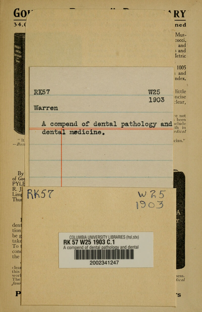 54.</ 'RY ned Mus. :occi, and 5 and letric 1005 i and ndex, RK57 Warren W25 1903 little ncise :lear, 'e not been A coinpend of dental pathology and'cjufje dental medicine, ^'^'^«^ It -Bost By of Goi PYLE R.J Limi Thui f\K5r deni tion beg take To 1 con( the deal this Morl The Joii) COLUMBIA UNIVERSITY LIBRARIES (hsLstx) RK57W25 1903C.1 A compend of dental pathology and dental 2002341247 less. iical S