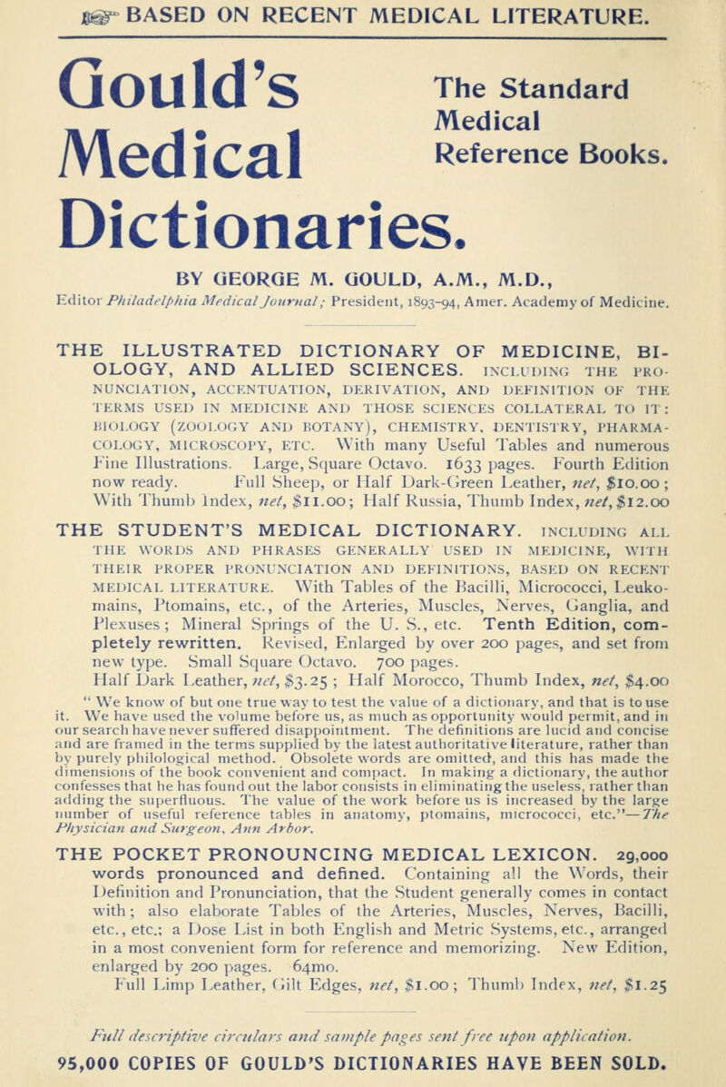 Gould's The standard Medical AlCCl 1 CHI Reference Books. Dictionaries. BY GEORGE M. GOULD, A.M., M.D., Editor Philadelphia Medical Jourtial; President, 1893-94, Anier. Academy of Medicine. THE ILLUSTRATED DICTIONARY OF MEDICINE, BI- OLOGY, AND ALLIED SCIENCES, including the pro- nunciation, ACCENTUATION, DERIVATION, AND DEFINITION OF THE TERMS USED IN MEDICINE AND THOSE SCIENCES COLLATERAL TO IT: KIOLOGY (ZOOLOGY AND BOTANY), CHEMISTRY. DENTISTRY, PHARMA- COLOGY, MICROSCOPY, ETC. With many Useful Tables and numerous P'ine Illustrations. Large, Square Octavo. 1633 pages. Fourth Edition now ready. Full Sheep, or Half Dark-Green Leather, net, $10.00 ; With Thumb Index, net, $ll.OO; Half Russia, Thumb Index, «^/, ^12.00 THE STUDENT'S MEDICAL DICTIONARY, including all THE WORDS AND PHRASES GENERALLY USED IN MEDICINE, WITH THEIR PROPER PRONUNCIATION AND DEFINITIONS, BASED ON RECENT MEDICAL LITERATURE. W'ith Tables of the Bacilli, Micrococci, Leuko- mains, Ptomains, etc., of the Arteries, Muscles, Nerves, Ganglia, and Plexuses; Mineral Springs of the U. S., etc. Tenth Edition, com- pletely rewritten. Revised, Enlarged by over 200 pages, and set from new type. Small Square Octavo. 700 pages. Half Dark Leather, net, $3.25 ; Half Morocco, Thumb Index, net, $4.00  We know of but one true way to test the value of a dictionary, and that is to use it. We have used the volume before us, as much as opportunity would permit, and in our search have never suffered disappointment. The definitions are Uicid and concise and are framed in the terms supplied by the latest authoritative literature, rather than by purely philological method. Obsolete words are omitted, and this has made the dimensions of the book convenient and compact. In making a dictionary, the author confesses that he has found out the labor consists in eliminating the useless, rather than adding the superfluous. Tbe value of the work before us is increased by the large number of useful reference tables in anatomy, ptomains, micrococci, etc.—The Physician and Surgeon, Ann Arbor. THE POCKET PRONOUNCING MEDICAL LEXICON. 29,000 words pronounced and defined. Containing all the Words, their Definition and Pronunciation, that the Student generally comes in contact with; also elaborate Tables of the Arteries, Muscles, Nerves, Bacilli, etc., etc.; a Dose List in both English and Metric Systems, etc., arranged in a most convenient form for reference and memorizing. New Edition, enlarged by 200 pages. 64mo. Full Limp Leather, (iilt Edges, net, $1.00 ; Thuml) Index, tret, $1.25 Full descriptive circulars and sample pages sent free upon application. 95,000 COPIES OF GOULD'S DICTIONARIES HAVE BEEN SOLD.