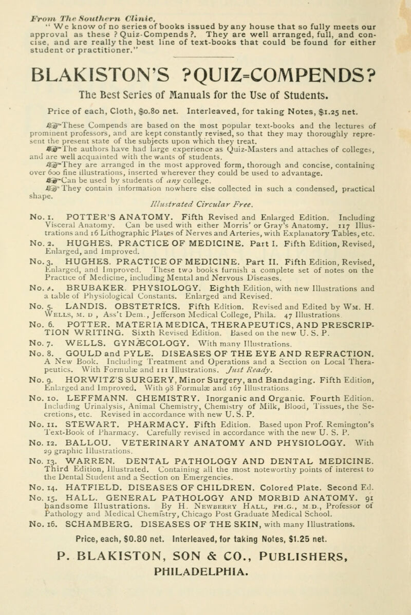 Frotn The Southern Clinic. We know of no series of books issued by any house that so fully meets our approval as these ? Quiz-Compends ?. They are well arranged, full, and con- cise, and are really the best line of text-books that could be found for either student or practitioner. BLAKISTON'S ?QUIZ=COMPENDS? The Best Series of Manuals for the Use of Students. Price of each, Cloth, $0.80 net. Interleaved, for taking Notes, $1.25 net. ie®°These Compends are based on the most popular text-books and the lectures of prominent professors, and are kept constantly revised, so that they may thoroughly repre- sent the present state of the subjects upon which they treat. <l®rhe authors have had large experience as Quiz-Masters and attaches of colleges, and are well acquainted with the wants of students. fltg=They are arranged in the most approved form, thorough and concise, containini^ over 600 fine illustrations, inserted wherever they could be used to advantage. .ft^Can be used by students of lUiy college. ift^They contain information nowhere else collected in such a condensed, practical shape. Illustrated Circular Free. No. I. POTTER'S ANATOMY. Fifth Revised and Enlarged Edition. Including Visceral Anatomy. Can be used with either Morris' or Gray's Anatomy. 117 Illus- trations and 16 Lithographic Plates of Nerves and Arteries, with Explanatory Tables, etc. No. 2. HUGHES. PRACTICE OF MEDICINE. Parti. Fifth Edition, Revised, Enlarged, and Improved. No. 3. HUGHES. PRACTICE OF MEDICINE. Part II. Fifth Edition, Revised, Enlarged, and Improved. These two books furnish a complete set of notes on the Practice of Medicine, including Mental and Nervous Diseases. No./. BRUBAKER. PHYSIOLOGY. Eighth Edition, with new Illustrations and a table of Physiological Constants. Enlarged and Revised. No. 5. LANDIS. OBSTETRICS. Fifth Edition. Revised and Edited by Wm. H. Wells, m. u , Ass't Dem., Jefferson Medical College, Phila. 47 Illustrations No. 6. POTTER. MATERIA MEDICA, THERAPEUTICS, AND PRESCRIP- TION WRITING. Sixth Revised Edition. Based on the new U. S. P. No. 7. WELLS. GYN/ECOLOGY. With many Illustrations. No. 8. GOULD and PYLE. DISEASES OF THE EYE AND REFRACTION. A New Book. Including Treatment and Operations and a Section on Local Thera- peutics. With Formula; and iii Illustrations. Just Ready. No. 9. HORWITZ'SSURGERY.Minor Surgery, and Bandaging. Fifth Edition, Enlarged and Improved. With 98 Formulae and 167 UUistrations No. 10. LEFFMANN. CHEMISTRY. Inorganic and Organic. Fourth Edition. Including Urinalysis, Animal Chemistry, Chemistry of Milk, Blood, Tissues, the Se- cretions, etc. Revised in accordance with new U. S. P. No. H. STEWART. PHARMACY. Fifth Edition. Based upon Prof. Remington's Text-Book of Pharmacy. Carefully revised in accordance with the new U. S. P. No. 12. BALLOU. VETERINARY ANATOMY AND PHYSIOLOGY. With 29 graphic Illustrations. No. 13. WARREN. DENTAL PATHOLOGY AND DENTAL MEDICINE. Third Edition, Illustrated. Containing all the most noteworthy points of interest to the Dental Student and a Section on Emergencies. No. 14. HATFIELD. DISEASES OF CHILDREN. Colored Plate. Second Ed. No. 15. HALL. GENERAL PATHOLOGY AND MORBID ANATOMY. 91 handsome Illustrations. By H. Newberry Hall, ph.g., m d., Professor of Pathology and Medical Chemfstry, Chicago Post Graduate Medical School. No. i5. SCHAMBERG. DISEASES OF THE SKIN, with many Illustrations. Price, each, $0.80 net. Interleaved, for taking Notes, $1.25 net. P. BLAKISTON, SON & CO., PUBLISHERS, PHILADELPHIA.