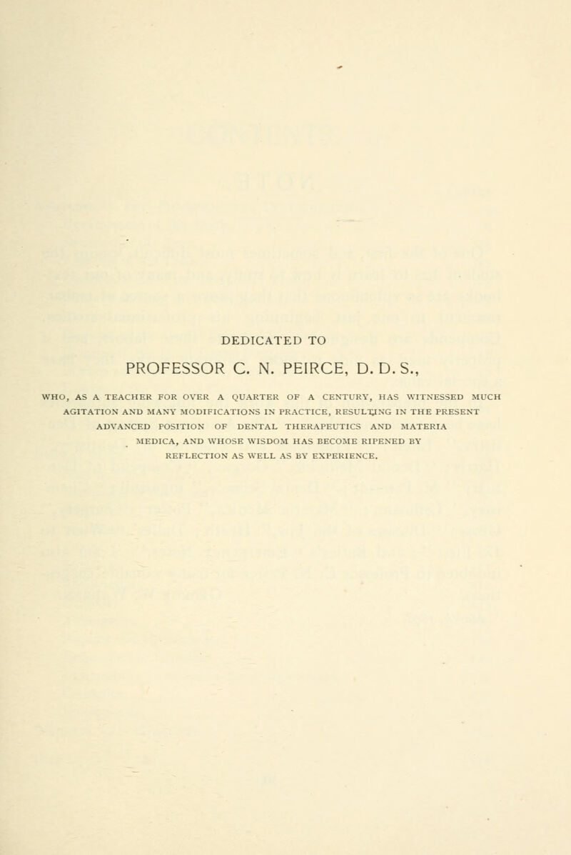 DEDICATED TO PROFESSOR C. N. PEIRCE, D. D.S., WHO, AS A TEACHER FOR OVER A QUARTER OF A CENTURY, HAS WITNESSED MUCH AGITATION AND MANY MODIFICATIONS IN PRACTICE, RESULTING IN THE PRESENT ADVANCED POSITION OF DENTAL THERAPEUTICS AND MATERIA MEDICA, AND WHOSE WISDOM HAS BECOME RIPENED BY REFLECTION AS WELL AS BY EXPERIENCE.