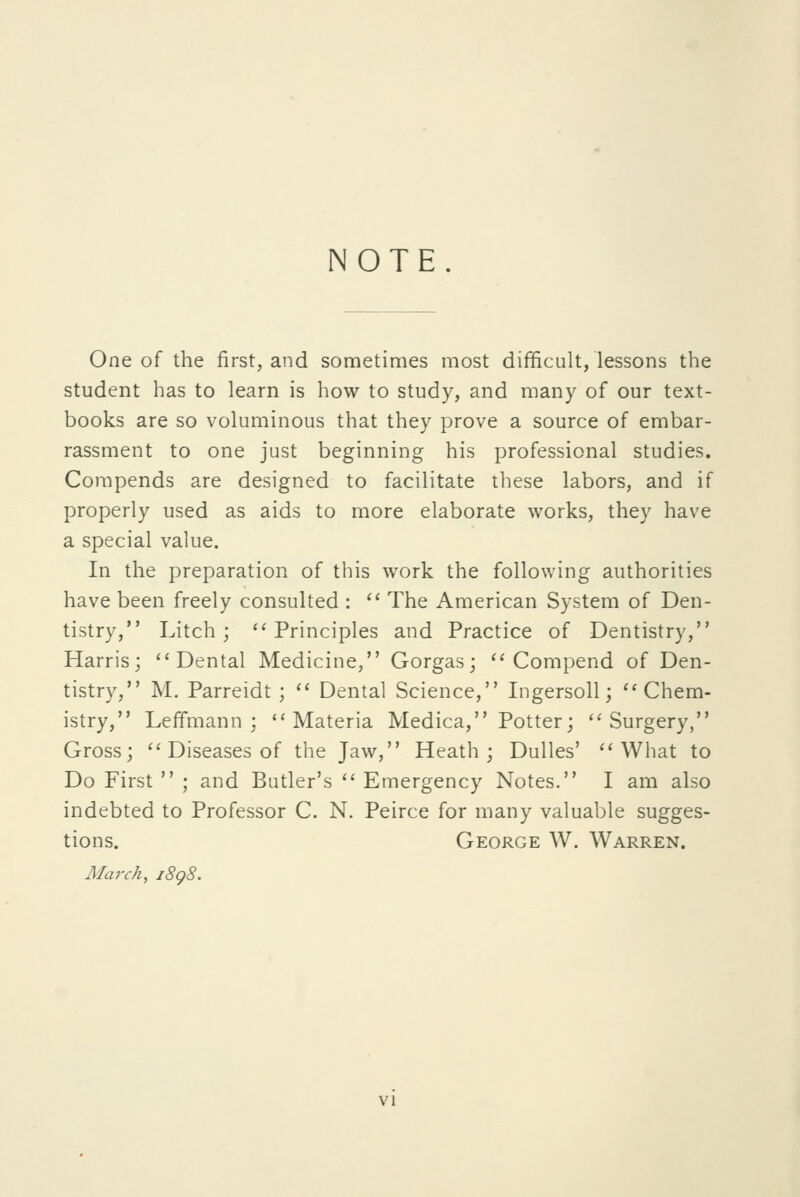 NOTE. One of the first, and sometimes most difficult, lessons the student has to learn is how to study, and many of our text- books are so voluminous that they prove a source of embar- rassment to one just beginning his professional studies. Corapends are designed to facilitate these labors, and if properly used as aids to more elaborate works, they have a special value. In the preparation of this work the following authorities have been freely consulted : '' The American System of Den- tistry, Litch; ''Principles and Practice of Dentistry, Harris; Dental Medicine, Gorgas;  Compend of Den- tistry, M. Parreidt;  Dental Science, Ingersoll; Chem- istry, Leffmann ; Materia Medica, Potter; Surgery, Gross;  Diseases of the Jaw, Heath; Dulles' What to Do First  ; and Butler's  Emergency Notes. I am also indebted to Professor C. N. Peirce for many valuable sugges- tions. George W. Warren. March, j8g8.