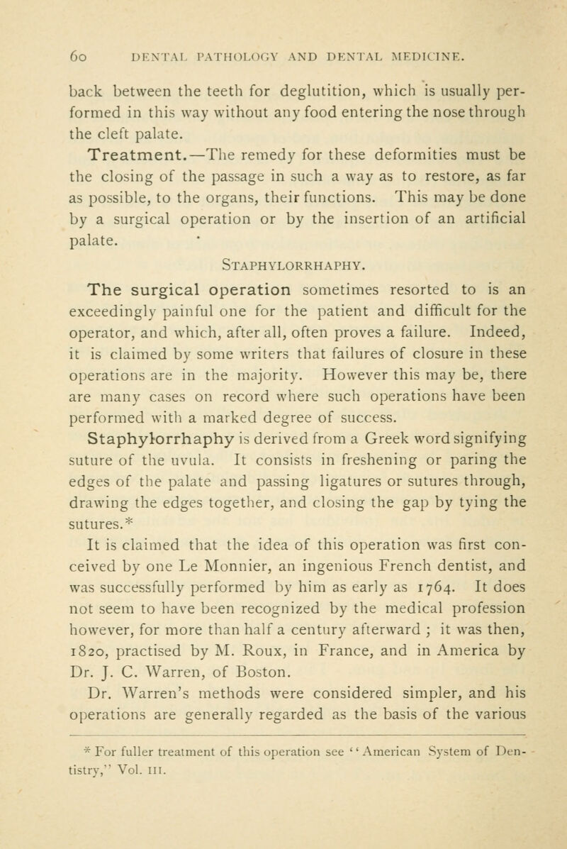 back between the teeth for deglutition, which is usually per- formed in this way without any food entering the nose through the cleft palate. Treatment.—The remedy for these deformities must be the closing of the passage in such a way as to restore, as far as possible, to the organs, their functions. This may be done by a surgical operation or by the insertion of an artificial palate. Staphylorrhaphy. The surgical operation sometimes resorted to is an exceedingly painful one for the patient and difficult for the operator, and which, after all, often proves a failure. Indeed, it is claimed by some writers that failures of closure in these operations are in the majority. However this may be, there are many cases on record where such operations have been performed with a marked degree of success. Staphylorrhaphy is derived from a Greek word signifying suture of the uvula. It consists in freshening or paring the edges of the palate and passing ligatures or sutures through, drawing the edges together, and closing the gap by tying the sutures.* It is claimed that the idea of this operation was first con- ceived by one Le Monnier, an ingenious French dentist, and was successfully performed by him as early as 1764. It does not seem to have been recognized by the medical profession however, for more than half a century afterward ; it was then, 1820, practised by i\I. Roux, in France, and in America by Dr. J. C. Warren, of Boston. Dr. Warren's methods were considered simpler, and his operations are generally regarded as the basis of the various * For fuller treatment of this operation see '' American System of Den- tistry, Vol. III.