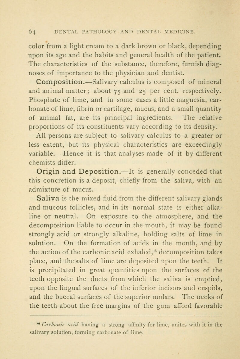 color from a light cream to a dark brown or black, depending upon its age and the habits and general health of the patient. The characteristics of the substance, therefore, furnish diag- noses of importance to the physician and dentist. Composition.—Salivary calculus is composed of mineral and animal matter; about 75 and 25 per cent, respectively. Phosphate of lime, and in some cases a little magnesia, car- bonate of lime, fibrin or cartilage, mucus, and a small quantity of animal fat, are its principal ingredients. The relative proportions of its constituents vary according to its density. All persons are subject to salivary calculus to a greater or less extent, but its physical characteristics are exceedingly variable. Hence it is that analyses made of it by different chemists differ. Origin and Deposition.—It is generally conceded that this concretion is a deposit, chiefly from the saliva, with an admixture of mucus. Saliva is the mixed fluid from the different salivary glands and mucous follicles, and in its normal state is either alka- line or neutral. On exposure to the atmosphere, and the decomposition liable to occur in the mouth, it may be found strongly acid or strongly alkaline, holding salts of lime in solution. On the formation of acids in the mouth, and by the action of the carbonic acid exhaled,* decomposition takes place, and the salts of lime are deposited upon the teeth. It is precipitated in great quantities upon the surfaces of the teeth opposite the ducts from which the saliva is emptied, upon the lingual surfaces of the inferior incisors and cuspids, and the buccal surfaces of the superior molars. The necks of the teeth about the free margins of the gum afford favorable * Carbonic acid having a strong aftinity for lime, unites with it in the salivary solution, forming carbonate of lime.