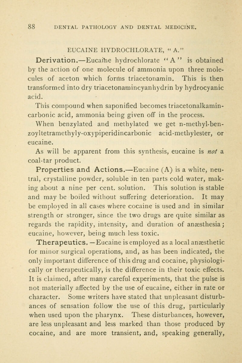 EUCAINE HYDROCHLORATE, ''A. Derivation.—EucaiVie hydrochlorate *'A is obtained by the action of one naolecule of ammonia upon three mole- cules of aceton which fornns triacetonamin. This is then transformed into dry triacetonamincyanhydrin by hydrocyanic acid. This compound when saponified becomes triacetonalkamin- carbonic acid, ammonia being given off in the process. When benzylated and methylated we get n-methyl-ben- zoyltetramethyly-oxypiperidincarbonic acid-methylester, or eucaine. As will be apparent from this synthesis, eucaine is nof a coal-tar product. Properties and Actions.—Eucaine (A) is a white, neu- tral, crystalline powder, soluble in ten parts cold water, mak- ing about a nine per cent, solution. This solution is stable and may be boiled without suffering deterioration. It may be employed in all cases where cocaine is used and in similar strength or stronger, since the two drugs are quite similar as regards the rapidity, intensity, and duration of anaesthesia; eucaine, however, being much less toxic. Therapeutics. —Eucaine is employed as a local anaesthetic for minor surgical operations, and, as has been indicated, the only important difference of this drug and cocaine, physiologi- cally or therapeutically, is the difference in their toxic effects. It is claimed, after many careful experiments, that the pulse is not materially affected by the use of eucaine, either in rate or character. Some writers have stated that unpleasant disturb- ances of sensation follow the use of this drug, particularly when used upon the pharynx. These disturbances, however, are less unpleasant and less marked than those produced by cocaine, and are more transient, and, speaking generally.