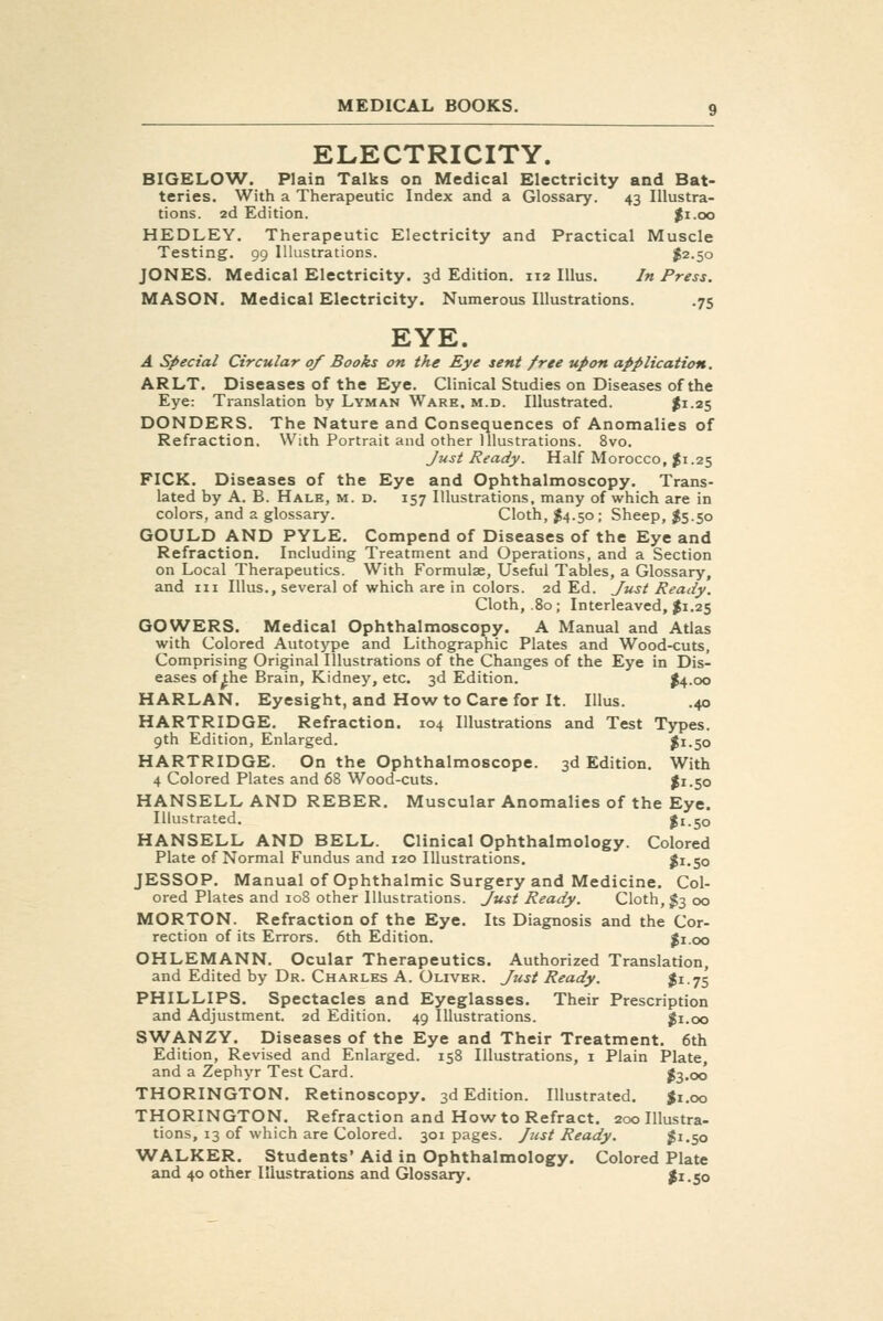 ELECTRICITY. BIGELOW. Plain Talks on Medical Electricity and Bat- teries. With a Therapeutic Index and a Glossary. 43 Illustra- tions. 2d Edition. $1.00 HEDLEY. Therapeutic Electricity and Practical Muscle Testing. 99 Illustrations. I2.50 JONES. Medical Electricity. 3d Edition. 112 Illus. In Press. MASON. Medical Electricity. Numerous Illustrations. .75 EYE. A Special Circular of Books on the Eye sent free upon application. ARLT. Diseases of the Eye. Clinical Studies on Diseases of the Eye: Translation by Lyman Ware. m.d. Illustrated. |i-25 DONDERS. The Nature and Consequences of Anomalies of Refraction. With Portrait and other Illustrations. 8vo. Just Ready. Half Morocco, $1.25 PICK. Diseases of the Eye and Ophthalmoscopy. Trans- lated by A. B. Hale, m. d. 157 Illustrations, many of which are in colors, and 2 glossary. Cloth, I4.50 ; Sheep, $5.50 GOULD AND PYLE. Compend of Diseases of the Eye and Refraction. Including Treatment and Operations, and a Section on Local Therapeutics. With Formulae, Useful Tables, a Glossary, and III Illus., several of which are in colors. 2d Ed. Just Ready. Cloth, .80; Interleaved, I1.25 GOWERS. Medical Ophthalmoscopy. A Manual and Atlas with Colored Autotype and Lithographic Plates and Wood-cuts, Comprising Original Illustrations of the Changes of the Eye in Dis- eases of^he Brain, Kidney, etc. 3d Edition. l4-oo HARLAN. Eyesight, and How to Care for It. Illus. .40 HARTRIDGE. Refraction. 104 Illustrations and Test Types. 9th Edition, Enlarged. ^i-SO HARTRIDGE. On the Ophthalmoscope. 3d Edition. With 4 Colored Plates and 68 Wood-cuts. $i-5o HANSELL AND REBER. Muscular Anomalies of the Eye. Illustrated. I1.50 HANSELL AND BELL. Clinical Ophthalmology. Colored Plate of Normal Fundus and 120 Illustrations. $1.50 JESSOP. Manual of Ophthalmic Surgery and Medicine. Col- ored Plates and 108 other Illustrations. Just Ready. Cloth, $3 00 MORTON. Refraction of the Eye. Its Diagnosis and the Cor- rection of its Errors. 6th Edition. |i.oo OHLEMANN. Ocular Therapeutics. Authorized Translation, and Edited by Dr. Charles A. Oliver. Just Ready. $i-75 PHILLIPS. Spectacles and Eyeglasses. Their Prescription and Adjustment. 2d Edition. 49 Illustrations. ^i.oo SWANZY. Diseases of the Eye and Their Treatment. 6th Edition, Revised and Enlarged. 158 Illustrations, i Plain Plate, and a Zephyr Test Card. ^3.00 THORINGTON. Retinoscopy. 3d Edition. Illustrated. Jr.cjo THORINGTON. Refraction and How to Refract. 200 Illustra- tions, 13 of which are Colored. 301 pages. Just Ready. $1.50 WALKER. Students' Aid in Ophthalmology. Colored Plate and 40 other Illustrations and Glossary. |i.So