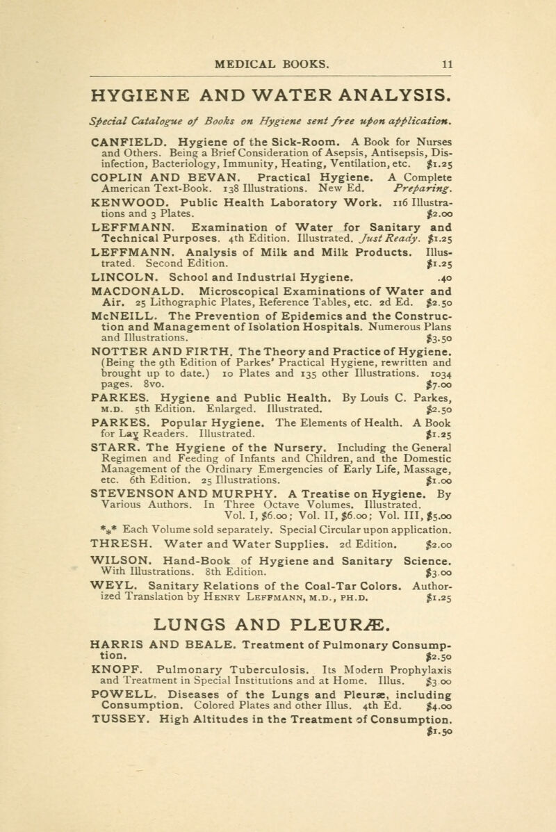HYGIENE AND WATER ANALYSIS. special Catalogue of Books on Hygiene sent free upon application. CANFIELD. Hygiene of the Sick-Room. A Book for Nurses and Others. Being a Brief Consideration of Asepsis, Antisepsis, Dis- infection, Bacteriology, Immunity, Heating, Ventilation, etc. $1.25 COPLIN AND BEVAN, Practical Hygiene. A Complete American Text-Book. 138 Illustrations. New Ed. Preparing. KENWOOD. Public Health Laboratory Work. 116 Illustra- tions and 3 Plates. $2.00 LEFFMANN. Examination of 'Water for Sanitary and Technical Purposes. 4th Edition. Illustrated. Just Ready. ^1.25 LEFFMANN. Analysis of Milk and Milk Products. Illus- trated. Second Edition. |i-25 LINCOLN. School and Industrial Hygiene. .40 MACDONALD. Microscopical Examinations of Water and Air. 25 Lithographic Plates, Eeference Tables, etc. 2d Ed. $2.50 McNEILL. The Prevention of Epidemics and the Construc- tion and Management of Isolation Hospitals. Numerous Plans and Illustrations. j3-50 NOTTER AND FIRTH. The Theory and Practice of Hygiene. (Being the 9th Edition of Parkes' Practical Hygiene, rewritten and brought up to date.) 10 Plates and 135 other Illustrations. 1034 pages. 8vo. ^7-oo PARKES. Hygiene and Public Health. By Louis C. Parkes, M.D. 5th Edition. Enlarged. Illustrated. $2.50 PARKES. Popular Hygiene. The Elements of Health. A Book for La^ Readers. Illustrated. $1-25 STARR. The Hygiene of the Nursery. Including the General Regimen and Feeding of Infants and Children, and the Domestic Management of the Ordinary Emergencies of Early Life, Massage, etc. 6th Edition. 25 Illustrations. ^i.oo STEVENSON AND MURPHY. A Treatise on Hygiene. By Various Authors. In Three Octave Volumes. Illustrated. Vol. I, $6.00; Vol. II, $6.00; Vol. Ill, $5.00 *#* Each Volume sold separately. Special Circular upon application. THRESH. Water and Water Supplies. 2d Edition. $2.00 WILSON. Hand-Book of Hygiene and Sanitary Science. With Illustrations. 8th Edition. $300 WEYL. Sanitary Relations of the Coal-Tar Colors. Author- ized Translation by Henry Leffmann, m.d., ph.d. 2i-25 LUNGS AND PLEURiE. HARRIS AND BEALE. Treatment of Pulmonary Consump- tion. $2.50 KNOPF. Pulmonary Tuberculosis. Its Modern Prophylaxis and Treatment in Special Institutions and at Home. Illus. 1^3 00 POWELL. Diseases of the Lungs and Pleurae, including Consumption. Colored Plates and other Illus. 4th Ed. ^4.00 TUSSEY. High Altitudes in the Treatment of Consumption. I1.50