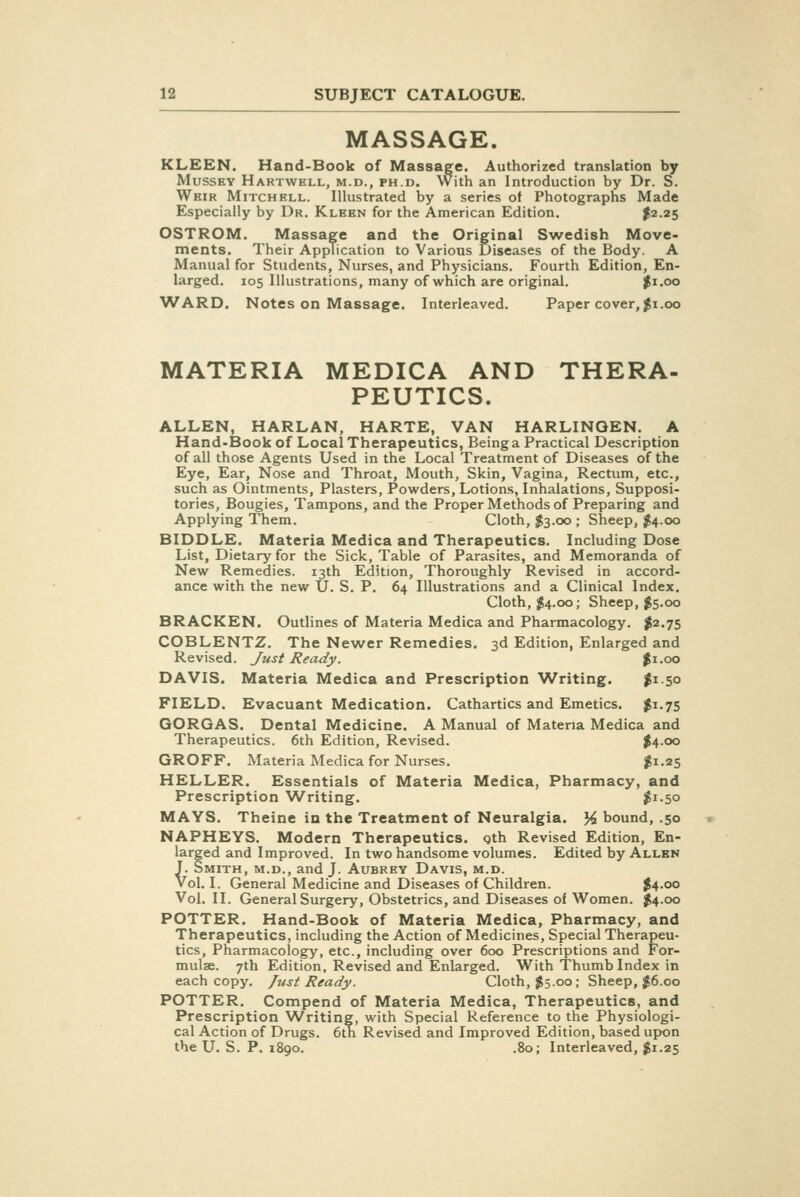MASSAGE. KLEEN. Hand-Book of Massage. Authorized translation by MussKY Hartwell, M.D., PH.D. With an Introduction by Dr. S. Weir Mitchell. Illustrated by a series of Photographs Made Especially by Dr. Kleen for the American Edition. I2.25 OSTROM. Massage and the Original Srvedish Move- ments. Their Application to Various Diseases of the Body. A Manual for Students, Nurses, and Physicians. Fourth Edition, En- larged. 105 Illustrations, many of which are original. |i.oo WARD. Notes on Massage. Interleaved. Paper cover, ^i.00 MATERIA MEDICA AND THERA- PEUTICS. ALLEN, HARLAN, HARTE, VAN HARLINQEN. A Hand-Book of Local Therapeutics, Beinga Practical Description of all those Agents Used in the Local Treatment of Diseases of the Eye, Ear, Nose and Throat, Mouth, Skin, Vagina, Rectum, etc., such as Ointments, Plasters, Powders, Lotions, Inhalations, Supposi- tories, Bougies, Tampons, and the Proper Methods of Preparing and Applying Them. Cloth, $3.00 ; Sheep, ^4.00 BIDDLE. Materia Medica and Therapeutics. Including Dose List, Dietary for the Sick, Table of Parasites, and Memoranda of New Remedies. 13th Edition, Thoroughly Revised in accord- ance with the new \J. S. P. 64 Illustrations and a Clinical Index. Cloth, 1^4.00; Sheep, $5.00 BRACKEN. Outlines of Materia Medica and Pharmacology. I2.75 COBLENTZ. The Newer Remedies. 3d Edition, Enlarged and Revised. Just Heady. $1.00 DAVIS. Materia Medica and Prescription Writing. $1.50 FIELD. Evacuant Medication. Cathartics and Emetics. J1.75 GORQAS. Dental Medicine. A Manual of Materia Medica and Therapeutics. 6th Edition, Revised. $4-oo GROFF. Materia Medica for Nurses. $1.25 HELLER. Essentials of Materia Medica, Pharmacy, and Prescription W^riting. $^-5° MAYS. Theine in the Treatment of Neuralgia. J^ bound, .50 NAPHEYS. Modern Therapeutics. Qth Revised Edition, En- larged and Improved. In two handsome volumes. Edited by Allen J. Smith, m.d., and J. Aubrey Davis, m.d. Vol. I. General Medicine and Diseases of Children. ^4.00 Vol, II. General Surgery, Obstetrics, and Diseases of Women. ^4.00 POTTER. Hand-Book of Materia Medica, Pharmacy, and Therapeutics, including the Action of Medicines, Special Therapeu- tics, Pharmacology, etc., including over 600 Prescriptions and For- mulae. 7th Edition, Revised and Enlarged. With Thumb Index in each copy. Just Ready. Cloth, J5.00; Sheep, ;J6.oo POTTER. Compend of Materia Medica, Therapeutics, and Prescription Writing, with Special Reference to the Physiologi- cal Action of Drugs. 6th Revised and Improved Edition, based upon the U. S. P. 1890. .80; Interleaved, $1.25