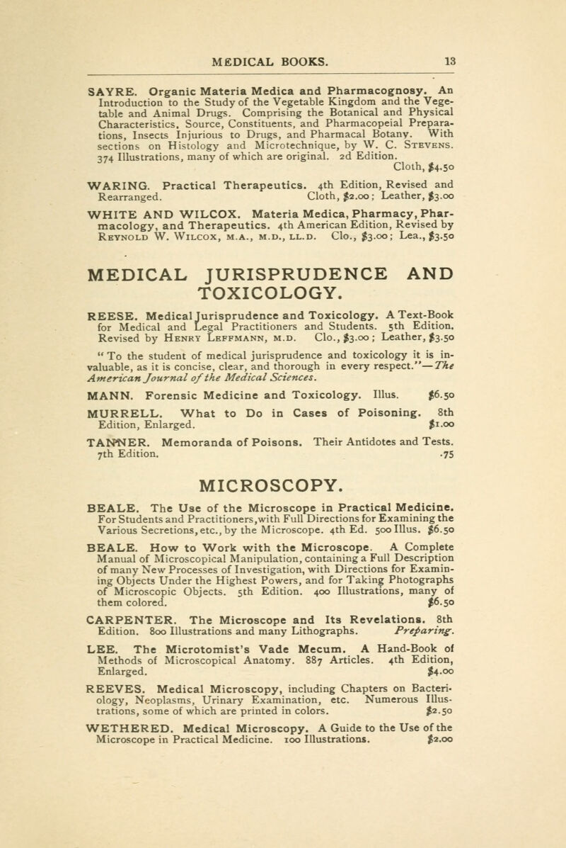 SAYRE. Organic Materia Medica and Pharmacognosy. An Introduction to the Study of the Vegetable Kingdom and the Vege- table and Animal Drugs. Comprising the Botanical and Physical Characteristics, Source, Constituents, and Pharmacopeial Prepara- tions, Insects Injurious to Drugs, and Pharmacal Botany. With sections on Histology and Microtechnique, by W. C. Stevens. 374 Illustrations, many of which are original. 2d Edition. Cloth, $4.50 WARING. Practical Therapeutics. 4th Edition, Revised and Rearranged. Cloth, $2.00; Leather, I3.00 WHITE AND WILCOX. Materia Medica, Pharmacy, Phar- macology, and Therapeutics. 4th American Edition, Revised by Reynold W, Wilcox, m.a., m.d., ll.d. Clo., $3.00; Lea., J3.50 MEDICAL JURISPRUDENCE AND TOXICOLOGY. REESE. Medical Jurisprudence and Toxicology. A Text-Book for Medical and Legal Practitioners and Students. 5th Edition. Revised by Henry Leffmann, m.d. Clo., ^3.00; Leather, $3.50  To the student of medical jurisprudence and toxicology it is in- valuable, as it is concise, clear, and thorough in every respect.—The American Journal of the Medical Sciences. MANN. Forensic Medicine and Toxicology. Illus. $6.50 MURRELL. What to Do in Cases of Poisoning. 8th Edition, Enlarged. ^i.oo TANNER. Memoranda of Poisons. Their Antidotes and Tests. 7th Edition. .75 MICROSCOPY. BEALE. The Use of the Microscope in Practical Medicine. For Students and Practitioners.with Full Directions for Examining the Various Secretions,etc., by the Microscope. 4th Ed. 500 Illus. J6.50 BEALE. How to Work with the Microscope. A Complete Manual of Microscopical Manipulation, containing a Full Description of many New Processes of Investigation, with Directions for Examin- ing Objects Under the Highest Powers, and for Taking Photographs of Microscopic Objects. 5th Edition. 400 Illustrations, many of them colored. $6-5° CARPENTER. The Microscope and Its Revelations. 8th Edition. 800 Illustrations and many Lithographs. Preparing. LEE. The Microtomist's Vade Mecum. A Hand-Book of Methods of Microscopical Anatomy. 887 Articles. 4th Edition, Enlarged. $4.00 REEVES. Medical Microscopy, including Chapters on Bacteri- ology, Neoplasms, Urinary Examination, etc. Numerous Illus- trations, some of which are printed in colors. ^2.50 WETHERED. Medical Microscopy. A Guide to the Use of the Microscope in Practical Medicine. 100 Illustrations. ^2.00