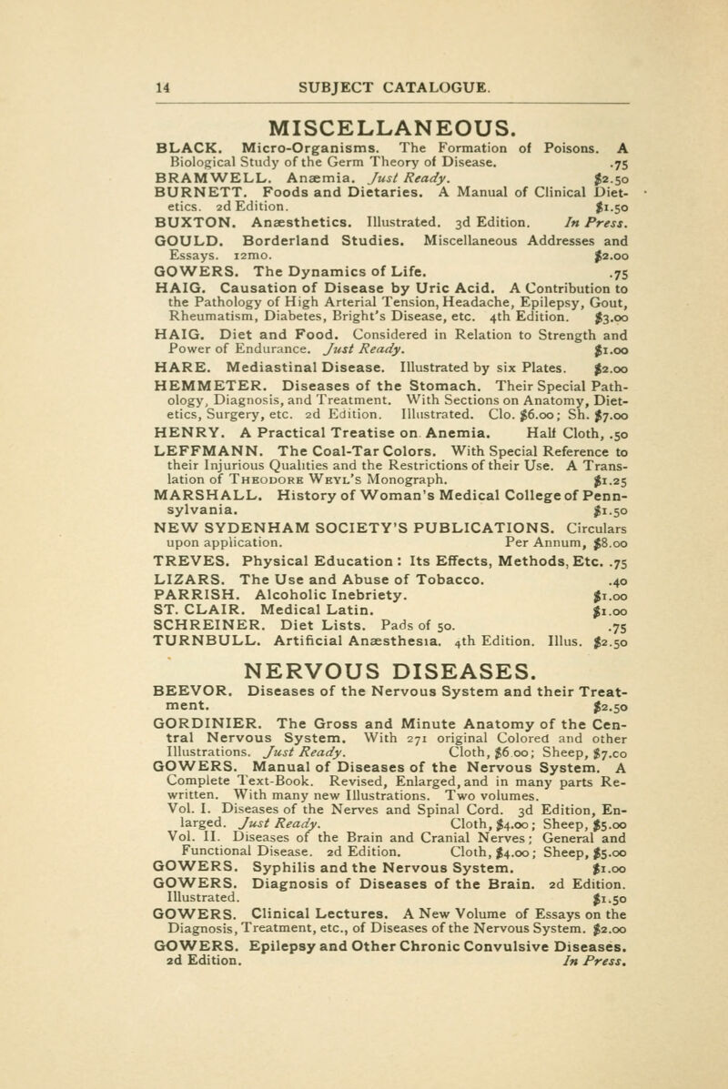 MISCELLANEOUS. BLACK. Micro-Organisms. The Formation of Poisons. A Biological Study of the Germ Theory of Disease. .75 BRAMWELL. Anaemia. Just Ready. ^2.50 BURNETT. Foods and Dietaries. A Manual of Clinical Diet- etics. 2d Edition. |i-5o BUXTON. Anaesthetics. Illustrated, 3d Edition. In Press. GOULD. Borderland Studies. Miscellaneous Addresses and Essays. i2mo. ^2.00 GOWERS. The Dynamics of Life. .75 HAIG. Causation of Disease by Uric Acid. A Contribution to the Pathology of High Arterial Tension, Headache, Epilepsy, Gout, Rheumatism, Diabetes, Bright's Disease, etc. 4th Edition. $3.00 HAIG. Diet and Food. Considered in Relation to Strength and Power of Endurance. Just Ready. Ji.oo HARE. Mediastinal Disease. Illustrated by six Plates. %i.qo HEMMETER. Diseases of the Stomach. Their Special Path- ology, Diagnosis, and Treatment. With Sections on Anatomy, Diet- etics, Surgery, etc. 2d Edition. Illustrated. Clo. $6.00; Sh. ^7.00 HENRY. A Practical Treatise on Anemia. Half Cloth, .50 LEFFMANN. The Coal-Tar Colors. With Special Reference to their Injurious Qualities and the Restrictions of their Use. A Trans- lation of Theodore Weyl's Monograph. ^1.25 MARSHALL. History of Woman's Medical College of Penn- sylvania. |i-5o NEW SYDENHAM SOCIETY'S PUBLICATIONS. Circulars upon application. Per Annum, ^8.00 TREVES. Physical Education : Its Effects, Methods, Etc. .75 LIZARS. The Use and Abuse of Tobacco. .40 PARRISH. Alcoholic Inebriety. ^i.oo ST. CLAIR. Medical Latin. ^1.00 SCHREINER. Diet Lists. Pads of 50. .75 TURNBULL. Artificial Anaesthesia. 4th Edition. Illus. $2.50 NERVOUS DISEASES. BEEVOR. Diseases of the Nervous System and their Treat- ment. $2.50 GORDINIER. The Gross and Minute Anatomy of the Cen- tral Nervous System. With 271 original Colored and other Illustrations. Just Ready. Cloth, ^600; Sheep, J7.C0 GOWERS. Manual of Diseases of the Nervous System. A Complete Text-Book. Revised, Enlarged, and in many parts Re- written. With many new Illustrations. Two volumes. Vol. I. Diseases of the Nerves and Spinal Cord. 3d Edition, En- larged. Just Ready. Cloth, $4.00; Sheep, $5.00 Vol. II. Diseases of the Brain and Cranial Nerves; General and Functional Disease. 2d Edition. Cloth, $4.00; Sheep, I5.00 GOWERS. Syphilis and the Nervous System. $1.00 GOWERS. Diagnosis of Diseases of the Brain. 2d Edition. Illustrated. $1.50 GOWERS. Clinical Lectures. A New Volume of Essays on the Diagnosis, Treatment, etc., of Diseases of the Nervous System. $2.00 GOWERS. Epilepsy and Other Chronic Convulsive Diseases. 2d Edition. In Press.
