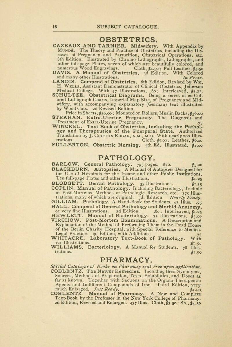 OBSTETRICS. CAZEAUX AND TARNIER. Midwifery. With Appendix by MuNDft. The Theory and Practice of Obstetrics, including the Dis- eases of Pregnancy and Parturition, Obstetrical Operations, etc. 8th Edition. Illustrated by Chromo-Lithographs, Lithographs, and other full-page Plates, seven of which are beautifully colored, and numerous Wood Engravings. Cloth, ^4.50 ; Full Leather, J5.50 DAVIS. A Manual of Obstetrics. 3d Edition. With Colored and many other Illustrations. In Press. LANDIS. Compend of Obstetrics. 6th Edition, Revised by Wm. H. Wells, Assistant Demonstrator of Clinical Obstetrics, Jefferson Medical College. With 47 Illustrations, .80; Interleaved, $1.25. SCHULTZE. Obstetrical Diagrams. Being a series of 20 Col- ored Lithograph Charts, Imperial Map Size, of Pregnancy and Mid- wifery, with accompanying explanatory (German) text illustrated by Wood Cuts. 2d Revised Edition. Price in Sheets, 1^26.00 ; Mounted on Rollers, Muslin Backs, $36.00 STRAHAN. Extra-Uterine Pregnancy. The Diagnosis and Treatment of Extra-Uterine Pregnancy. .75 WINCKEL. Text-Book of Obstetrics, Including the Pathol- ogy and Therapeutics of the Puerperal State. Authorized Translation by J. Clifton Edgar, a.m., m.d. With nearly 200 Illus- trations. Cloth, $5.00; Leather, |6.oo FULLERTON. Obstetric Nursing. 5th Ed. Illustrated. $1.00 PATHOLOGY. BARLOW. General Pathology. 795 pages. 8vo. $5-oo BLACKBURN. Autopsies. A Manual of Autopsies Designed for the Use of Hospitals for the Insane and other Public Institutions. Ten full-page Plates and other Illustrations. $1-25 BLODGETT. Dental Pathology. 33 Illustrations. I1.25 COPLIN. Manual of Pathology. Including Bacteriology, Technic of Post-Mortems, Methods of Pathologic Research, etc. 275 Illus- trations, many of which are original. 3d. Edition. Nearly Ready. GILLIAM. Pathology. A Hand-Book for Students. 47 Illus. .75 HALL. Compend of General Pathology and Morbid Anatomy. 91 very fine Illustrations. 2d Edition. .80: Interleaved, Jii.25 HEWLETT. Manual of Bacteriology. 7s Illustrations. $3.00 VIRCHOW. Post-Mortem Examinations. A Description and Explanation of the Method of Performing Them in the Dead House of the Berlin Charity Hospital, with Special Reference to Medico- Legal Practice. 3d Edition, with Additions. .75 WHITACRE. Laboratory Text-Book of Pathology. With 121 Illustrations. Jii-So WILLIAMS. Bacteriology. A Manual for Students. 78 Illus- trations. $1.50 PHARMACY. special Catalos^e of Books on Pharmacy sent free upon application. COBLENTZ. The Newer Remedies. Including their Synonyms, Sources, Methods of Preparation, Tests, Solubilities, and Doses as far as known. Together with Sections on the Organo-Therapeutic Agents ard Indifferent Compounds of Iron. Third Edition, very much Enlarged. Just Ready. Ji.oo COBLENTZ. Manual of Pharmacy. A New and Complete Text-Book by the Professor in the New York College of Pharmacy. 2d Edition, Revised and Enlarged. 437 Illus. Cloth, $3.50; Sh., $4.50