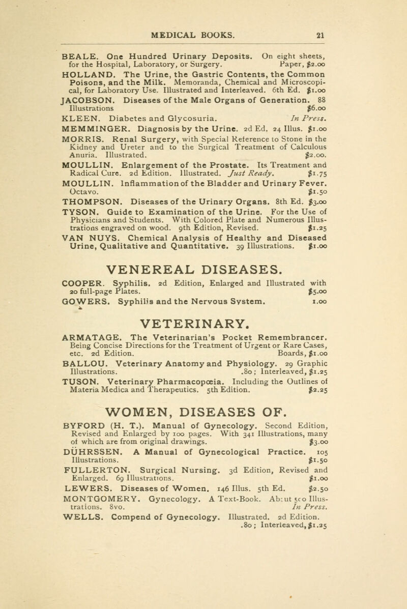BEALE. One Hundred Urinary Deposits. On eight sheets, for the Hospital, Laboratory, or Surgery. Paper, $2.00 HOLLAND. The Urine, the Gastric Contents, the Common Poisons, and the Milk. Memoranda, Chemical and Microscopi- cal, for Laboratory Use. Illustrated and Interleaved. 6th Ed. $1.00 JACOBSON. Diseases of the Male Organs of Generation. 88 Illustrations ^6.00 KLEEN. Diabetes and Glycosuria. In Press. MEMMINGER. Diagnosis by the Urine. 2d Ed. 24 Illus. $1.00 MORRIS. Renal Surgery, with Special Reference to Stone in the Kidney and Ureter and to the Surgical Treatment of Calculous Anuria. Illustrated. $2.00. MOULLIN. Enlargement of the Prostate. Its Treatment and Radical Cure. 2d Edition. Illustrated. Jrist Ready. ^i-75 MOULLIN. Inflammation of the Bladder and Urinary Fever. Octavo. ?i-5o THOMPSON. Diseases of the Urinary Organs. 8th Ed. $3.00 TYSON. Guide to Examination of the Urine. For the Use of Physicians and Students. With Colored Plate and Numerous Illus- trations engraved on wood. 9th Edition, Revised. $1-25 VAN NUYS. Chemical Analysis of Healthy and Diseased Urine, Qualitative and Quantitative. 39 Illustrations. %\.oo VENEREAL DISEASES. COOPER. Syphilis. 2d Edition, Enlarged and Illustrated with 20 full-page Plates. $5-oo GOWERS. Syphilis and the Nervous System. i.oo VETERINARY. ARMATAGE. The Veterinarian's Pocket Remembrancer. Being Concise Directions for the Treatment of Urgent or Rare Cases, etc. 2d Edition. Boards, |i.oo BALLOU. Veterinary Anatomy and Physiology. 29 Graphic Illustrations. .80; Interleaved, $1.25 TUSON. Veterinary Pharmacopoeia. Including the Outlines o< Materia Medica and Therapeutics. 5th Edition. %^-^h WOMEN, DISEASES OF. BYFORD (H. T.). Manual of Gynecology. Second Edition, Revised and Enlarged by 100 pages. With 341 Illustrations, many of which are from original drawings. JS-oo DUHRSSEN. A Manual of Gynecological Practice. 105 Illustrations. |r.5o FULLERTON. Surgical Nursing. 3d Edition, Revised and Enlarged. 69 Illustrations. ^i.oo LE^A^ERS. Diseases of Women. 146 Illus. 5th Ed. $2.50 MONTGOMERY. Gynecology. A Text-Book. Ab:ut sec Illus- trations. Svo. In Press. WELLS. Compend of Gynecology. Illustrated. 2d Edition. .80; Interleaved,Ji.25