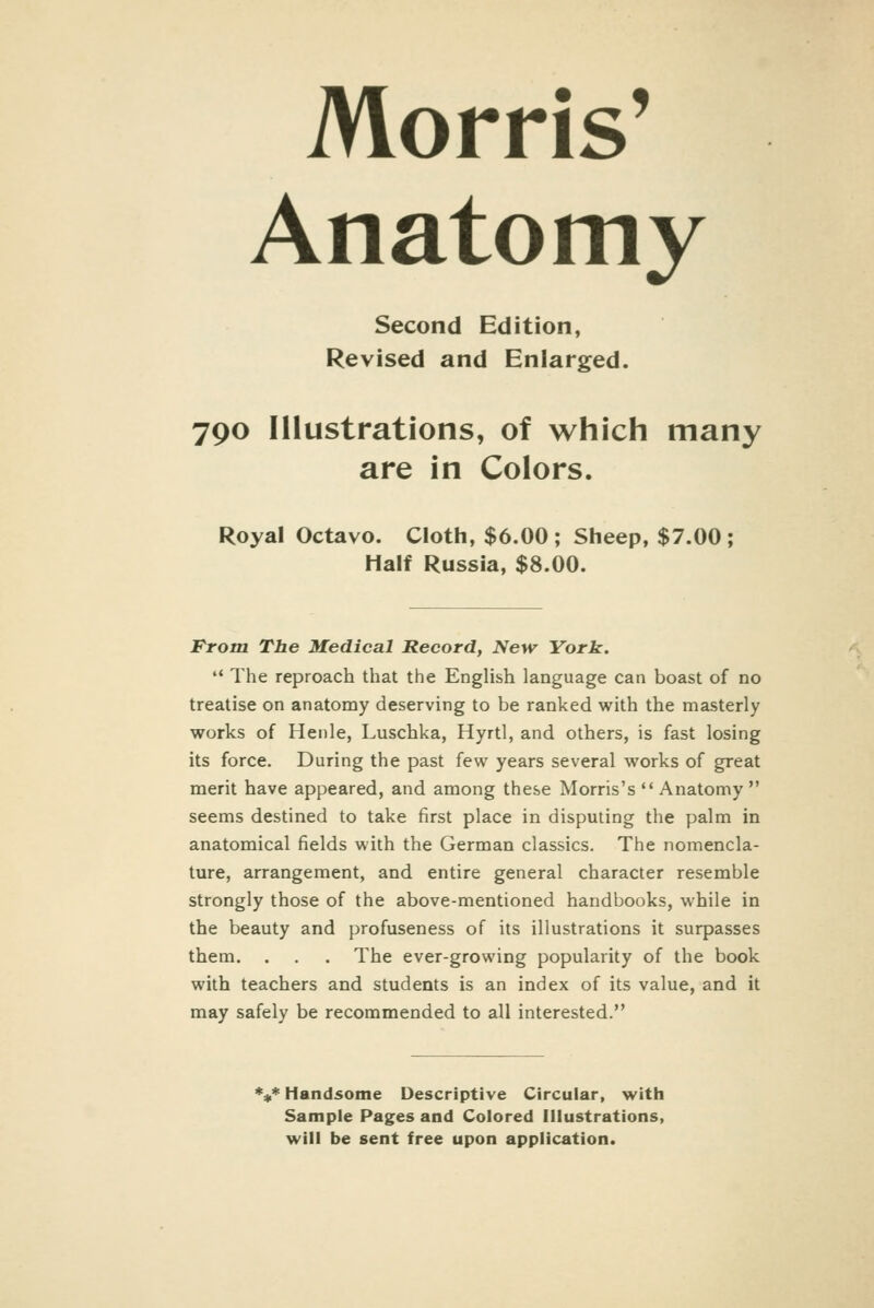 Morris' Anatomy Second Edition, Revised and Enlarged. 790 Illustrations, of which many are in Colors. Royal Octavo. Cloth, $6.00; Sheep, $7.00; Half Russia, $8.00. From The Medical Record, New York. '• The reproach that the English language can boast of no treatise on anatomy deserving to be ranked with the masterly works of Heiile, Luschka, Hyrtl, and others, is fast losing its force. During the past few years several works of great merit have appeared, and among these Morris's  Anatomy  seems destined to take first place in disputing the palm in anatomical fields with the German classics. The nomencla- ture, arrangement, and entire general character resemble strongly those of the above-mentioned handbooks, while in the beauty and profuseness of its illustrations it surpasses them. . . . The ever-growing popularity of the book with teachers and students is an index of its value, and it may safely be recommended to all interested. %* Handsome Descriptive Circular, with Sample Pages and Colored Illustrations, will be sent free upon application.
