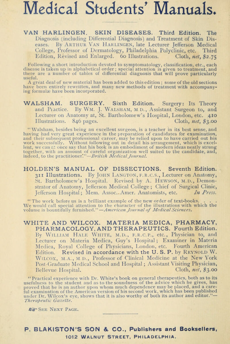 Medical Students' Manuals* VAN HARLINGEN. SKIN DISEASES. Third Edition. The Diagnosis (including Diflerential Diagnosis) and Treatment of Skin Dis- eases. By Arthur Van Harlingen, late Lecturer Jefferson Medical College, Professor of Dermatology, Philadelphia Polyclinic, etc. Third Edition, Revised and Enlarged. 60 Illustrations. Cloth, net, $2.75 Following a short introduction devoted to symptomatology, classification, etc., each disease is taken up in alphabetical order; special attention is given to treatment, and there are a number of tables of differential diagnosis that will prove particularly useful. A great deal of new material has been added to this edition ; some of the old sections have been entirely rewritten, and many new methods of treatment with accompany- ing formulae have been incorporated. WALSH AM. SURGERY. Sixth Edition. Surgery: Its Theory and Pidctice. By Wm. J. Walsham, m d., Assistant Surgeon to, and Lecturer on Anatomy at, St. Bartholomew's Hospital, London, etc. 410 Illustrations. 846 pages. Cloth, net, %'^.oo Walsham, besides being an excellent surgeon, is a teacher in its best sense, and having had very great experience in the preparation of candidates for examination, and their subsequent professional career, may be relied upon to have carried out his work successfully. Without following out in detail his arrangement, which is excel- lent, we can at once say that his book is an embodiment of modern ideas neatly strung together, with an amount of careful organization well suited to the candidate, and, indeed, to the practitioner'.—British Medical Journal. HOLDEN'S MANUAL OF DISSECTIONS. Seventh Edition. 311 Illustrations. By John Langton, f.r.c.s.. Lecturer on Anatomy, St. Bartholomew's Hospital. Revised by A. Hewson, m.d.. Demon- strator of Anatomy, Jeff^erson Medical College; Chief of Surgical Clinic, Jefferson Hospital; Mem. Assoc.Amer. Anatomists, etc. In Press.  The work before us is a brilliant example of the new order of text-books. ... We would call special attention to the character of the illustrations with which the volume is bountifully furnished.—American Journal of Medical Sciences. WHITE AND WILCOX. MATERIA MEDICA, PHARMACY, PHARMACOLOGY, AND THERAPEUTICS. Fourth Edition. By William Hale White, m.d., f.r.c.p., etc.. Physician to, and Lecturer on Materia Medica, Guy's Hospital ; Examiner in Materia Medica, Royal College of Physicians, London, etc. Fourth American Edition. Revised in accordance with the U. S. P. by Reynold W. Wilcox, m.a., m.d., Professor of Clinical Medicine at the New York Post-Graduate Medical School and Hospital ; Assistant Visiting Physician, Bellevue Hospital. Cloth, ne't, $3.00  Practical experience with Dr. White's book on general therapeutics, both as to its usefulness to the student and as to the soundness of the advice which he gives, has proved that he is an author upon whom much dependence may be placed, and a care- ful examination of the American version of his second work, which has been published under Dr. Wilcox's eye, shows that it is also worthy of both its author and editor.— Therapeutic Gazette. 4®= See Next Page. P. BLAKISTON'S SON & CO., Publishers and Booksellers,