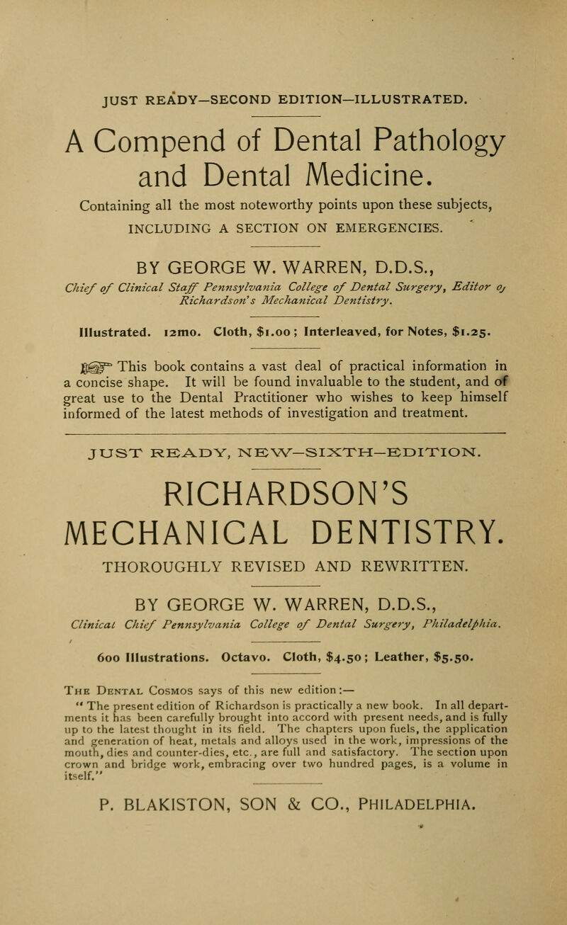 JUST READY—SECOND EDITION—ILLUSTRATED. A Compend of Dental Pathology and Dental Medicine. Containing all the most noteworthy points upon these subjects, INCLUDING A SECTION ON EMERGENCIES. BY GEORGE W. WARREN, D.D.S., Chief of Clinical Staff Pennsylvania College of Dental Surgery, Editor Oj Richardson's Mechanical Dentistry. Illustrated. i2mo. Cloth, $1.00 ; Interleaved, for Notes, $1.25. Jg^15 This book contains a vast deal of practical information in a concise shape. It will be found invaluable to the student, and of great use to the Dental Practitioner who wishes to keep himself informed of the latest methods of investigation and treatment. JUST READY, NEW-SIXTH-EDITION, RICHARDSON'S MECHANICAL DENTISTRY. THOROUGHLY REVISED AND REWRITTEN. BY GEORGE W. WARREN, D.D.S., Clinical Chief Pennsylvania College of Dental Surgery, Philadelphia. 600 Illustrations. Octavo. Cloth, $4.50; Leather, $5.50. The Dental Cosmos says of this new edition:—  The present edition of Richardson is practically a new book. In all depart- ments it has been carefully brought into accord with present needs, and is fully up to the latest thought in its field. The chapters upon fuels, the application and generation of heat, metals and alloys used in the work, impressions of the mouth, dies and counter-dies, etc., are full and satisfactory. The section upon crown and bridge work, embracing over two hundred pages, is a volume in itself. P. BLAKISTON, SON & CO., PHILADELPHIA.