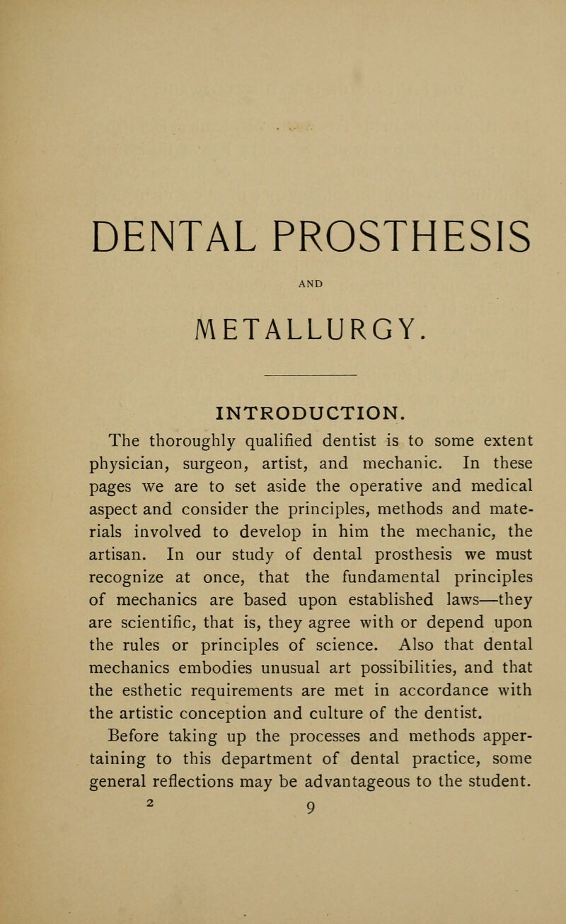 DENTAL PROSTHESIS AND METALLURGY. INTRODUCTION. The thoroughly qualified dentist is to some extent physician, surgeon, artist, and mechanic. In these pages we are to set aside the operative and medical aspect and consider the principles, methods and mate- rials involved to develop in him the mechanic, the artisan. In our study of dental prosthesis we must recognize at once, that the fundamental principles of mechanics are based upon established laws—they are scientific, that is, they agree with or depend upon the rules or principles of science. Also that dental mechanics embodies unusual art possibilities, and that the esthetic requirements are met in accordance with the artistic conception and culture of the dentist. Before taking up the processes and methods apper- taining to this department of dental practice, some general reflections may be advantageous to the student.