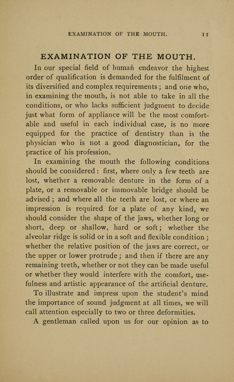 EXAMINATION OF THE MOUTH. In our special field of human endeavor the highest order of qualification is demanded for the fulfilment of its diversified and complex requirements; and one who, in examining the mouth, is not able to take in all the conditions, or who lacks sufficient judgment to decide just what form of appliance will be the most comfort- able and useful in each individual case, is no more equipped for the practice of dentistry than is the physician who is not a good diagnostician, for the practice of his profession. In examining the mouth the following conditions should be considered: first, where only a few teeth are lost, whether a removable denture in the form of a plate, or a removable or immovable bridge should be advised ; and where all the teeth are lost, or where an impression is required for a plate of any kind, we should consider the shape of the jaws, whether long or short, deep or shallow, hard or soft; whether the alveolar ridge is solid or in a soft and flexible condition ; whether the relative position of the jaws are correct, or the upper or lower protrude; and then if there are any remaining teeth, whether or not they can be made useful or whether they would interfere with the comfort, use- fulness and artistic appearance of the artificial denture. To illustrate and impress upon the student's mind the importance of sound judgment at all times, we will call attention especially to two or three deformities. A gentleman called upon us for our opinion as to