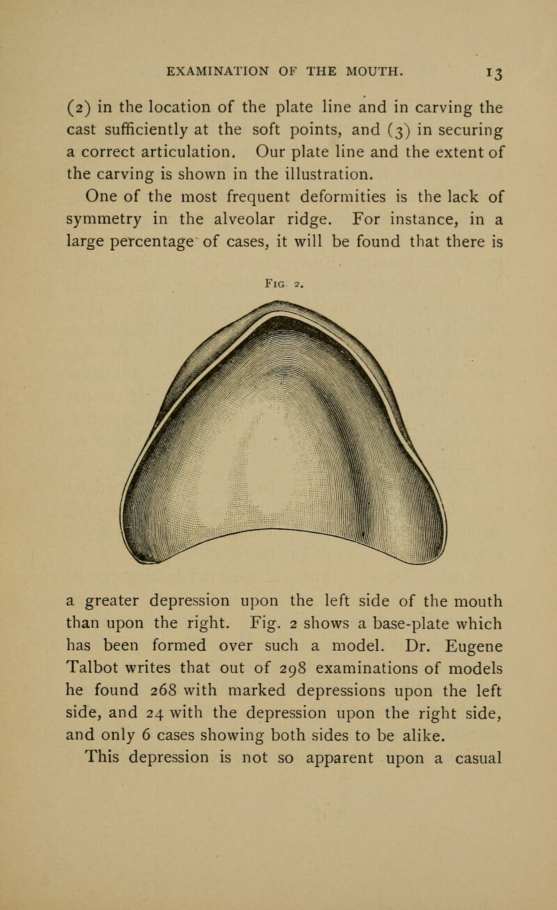 !3 (2) in the location of the plate line and in carving the cast sufficiently at the soft points, and (3) in securing a correct articulation. Our plate line and the extent of the carving is shown in the illustration. One of the most frequent deformities is the lack of symmetry in the alveolar ridge. For instance, in a large percentage of cases, it will be found that there is Fig 2. a greater depression upon the left side of the mouth than upon the right. Fig. 2 shows a base-plate which has been formed over such a model. Dr. Eugene Talbot writes that out of 298 examinations of models he found 268 with marked depressions upon the left side, and 24 with the depression upon the right side, and only 6 cases showing both sides to be alike. This depression is not so apparent upon a casual