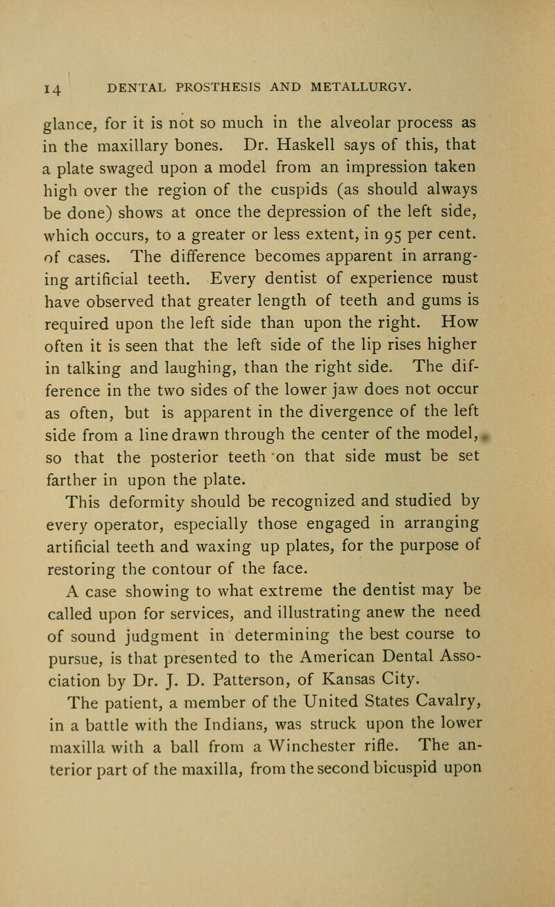 glance, for it is not so much in the alveolar process as in the maxillary bones. Dr. Haskell says of this, that a plate swaged upon a model from an impression taken high over the region of the cuspids (as should always be done) shows at once the depression of the left side, which occurs, to a greater or less extent, in 95 per cent, of cases. The difference becomes apparent in arrang- ing artificial teeth. Every dentist of experience must have observed that greater length of teeth and gums is required upon the left side than upon the right. How often it is seen that the left side of the lip rises higher in talking and laughing, than the right side. The dif- ference in the two sides of the lower jaw does not occur as often, but is apparent in the divergence of the left side from a line drawn through the center of the model,. so that the posterior teeth on that side must be set farther in upon the plate. This deformity should be recognized and studied by every operator, especially those engaged in arranging artificial teeth and waxing up plates, for the purpose of restoring the contour of the face. A case showing to what extreme the dentist may be called upon for services, and illustrating anew the need of sound judgment in determining the best course to pursue, is that presented to the American Dental Asso- ciation by Dr. J. D. Patterson, of Kansas City. The patient, a member of the United States Cavalry, in a battle with the Indians, was struck upon the lower maxilla with a ball from a Winchester rifle. The an- terior part of the maxilla, from the second bicuspid upon