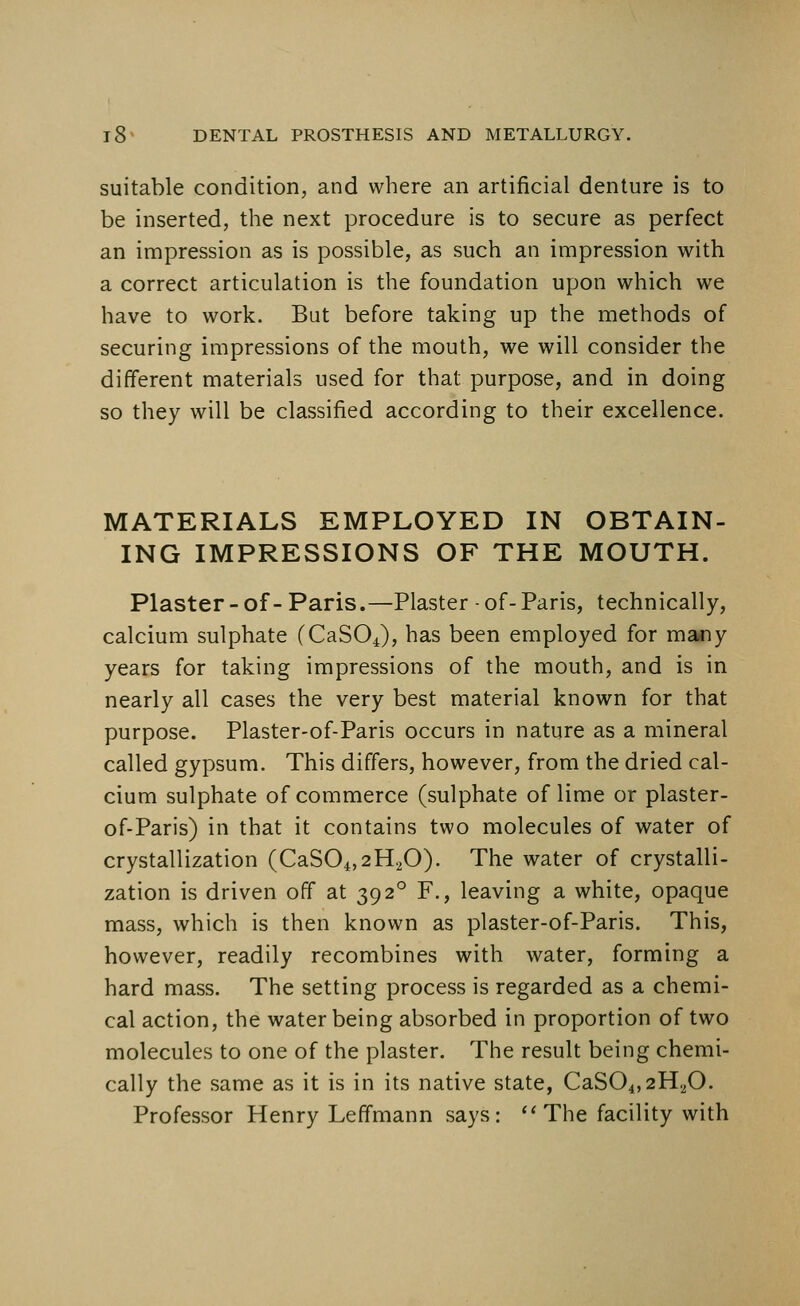 suitable condition, and where an artificial denture is to be inserted, the next procedure is to secure as perfect an impression as is possible, as such an impression with a correct articulation is the foundation upon which we have to work. But before taking up the methods of securing impressions of the mouth, we will consider the different materials used for that purpose, and in doing so they will be classified according to their excellence. MATERIALS EMPLOYED IN OBTAIN- ING IMPRESSIONS OF THE MOUTH. Plaster -of- Paris.—Plaster • of- Paris, technically, calcium sulphate (CaSOJ, has been employed for many years for taking impressions of the mouth, and is in nearly all cases the very best material known for that purpose. Plaster-of-Paris occurs in nature as a mineral called gypsum. This differs, however, from the dried cal- cium sulphate of commerce (sulphate of lime or plaster- of-Paris) in that it contains two molecules of water of crystallization (CaS04,2H20). The water of crystalli- zation is driven off at 39 2° F., leaving a white, opaque mass, which is then known as plaster-of-Paris. This, however, readily recombines with water, forming a hard mass. The setting process is regarded as a chemi- cal action, the water being absorbed in proportion of two molecules to one of the plaster. The result being chemi- cally the same as it is in its native state, CaS04,2H20. Professor Henry Leffmann says: The facility with