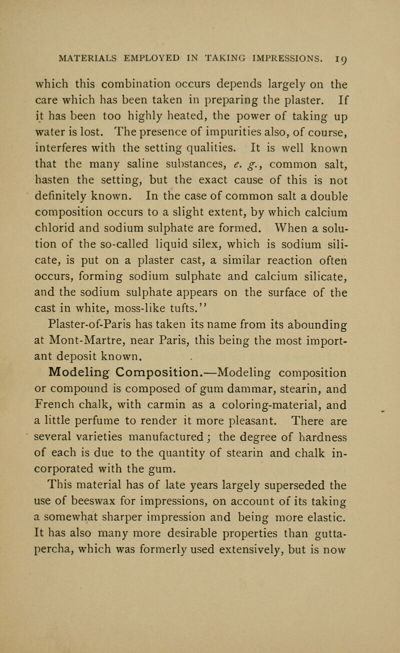 which this combination occurs depends largely on the care which has been taken in preparing the plaster. If it has been too highly heated, the power of taking up water is lost. The presence of impurities also, of course, interferes with the setting qualities. It is well known that the many saline substances, e. g., common salt, hasten the setting, but the exact cause of this is not definitely known. In the case of common salt a double composition occurs to a slight extent, by which calcium chlorid and sodium sulphate are formed. When a solu- tion of the so-called liquid silex, which is sodium sili- cate, is put on a plaster cast, a similar reaction often occurs, forming sodium sulphate and calcium silicate, and the sodium sulphate appears on the surface of the cast in white, moss-like tufts. Plaster-of-Paris has taken its name from its abounding at Mont-Martre, near Paris, this being the most import- ant deposit known. Modeling Composition.—Modeling composition or compound is composed of gum dammar, stearin, and French chalk, with carmin as a coloring-material, and a little perfume to render it more pleasant. There are several varieties manufactured ; the degree of hardness of each is due to the quantity of stearin and chalk in- corporated with the gum. This material has of late years largely superseded the use of beeswax for impressions, on account of its taking a somewhat sharper impression and being more elastic. It has also many more desirable properties than gutta- percha, which was formerly used extensively, but is now