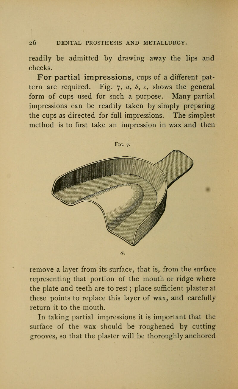 readily be admitted by drawing away the lips and cheeks. For partial impressions, cups of a different pat- tern are required. Fig. 7, a, I?, c, shows the general form of cups used for such a purpose. Many partial impressions can be readily taken by simply preparing the cups as directed for full impressions. The simplest method is to first take an impression in wax and then Fig. 7. a. remove a layer from its surface, that is, from the surface representing that portion of the mouth or ridge where the plate and teeth are to rest; place sufficient plaster at these points to replace this layer of wax, and carefully return it to the mouth. In taking partial impressions it is important that the surface of the wax should be roughened by cutting grooves, so that the plaster will be thoroughly anchored