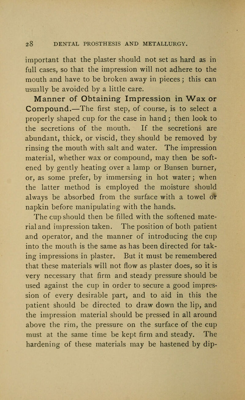 important that the plaster should not set as hard as in full cases, so that the impression will not adhere to the mouth and have to be broken away in pieces; this can usually be avoided by a little care. Manner of Obtaining Impression in Wax or Compound.—The first step, of course, is to select a properly shaped cup for the case in hand; then look to the secretions of the mouth. If the secretions are abundant, thick, or viscid, they should be removed by rinsing the mouth with salt and water. The impression material, whether wax or compound, may then be soft- ened by gently heating over a lamp or Bunsen burner, or, as some prefer, by immersing in hot water; when the latter method is employed the moisture should always be absorbed from the surface with a towel or napkin before manipulating with the hands. The cup should then be filled with the softened mate- rial and impression taken. The position of both patient and operator, and the manner of introducing the cup into the mouth is the same as has been directed for tak- ing impressions in plaster. But it must be remembered that these materials will not flow as plaster does, so it is very necessary that firm and steady pressure should be used against the cup in order to secure a good impres- sion of every desirable part, and to aid in this the patient should be directed to draw down the lip, and the impression material should be pressed in all around above the rim, the pressure on the surface of the cup must at the same time be kept firm and steady. The hardening of these materials may be hastened by dip-