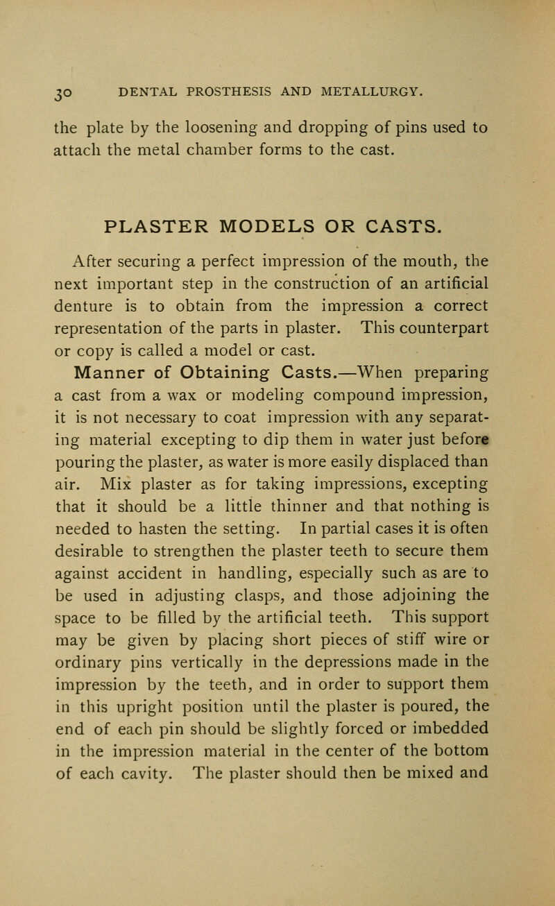 the plate by the loosening and dropping of pins used to attach the metal chamber forms to the cast. PLASTER MODELS OR CASTS. After securing a perfect impression of the mouth, the next important step in the construction of an artificial denture is to obtain from the impression a correct representation of the parts in plaster. This counterpart or copy is called a model or cast. Manner of Obtaining Casts.—When preparing a cast from a wax or modeling compound impression, it is not necessary to coat impression with any separat- ing material excepting to dip them in water just before pouring the plaster, as water is more easily displaced than air. Mix plaster as for taking impressions, excepting that it should be a little thinner and that nothing is needed to hasten the setting. In partial cases it is often desirable to strengthen the plaster teeth to secure them against accident in handling, especially such as are to be used in adjusting clasps, and those adjoining the space to be filled by the artificial teeth. This support may be given by placing short pieces of stiff wire or ordinary pins vertically in the depressions made in the impression by the teeth, and in order to support them in this upright position until the plaster is poured, the end of each pin should be slightly forced or imbedded in the impression material in the center of the bottom of each cavity. The plaster should then be mixed and