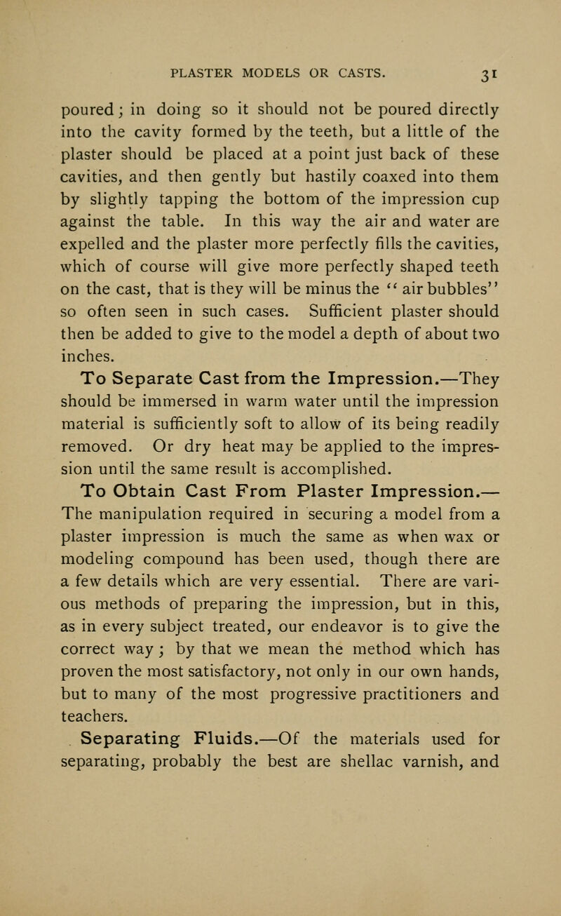 poured; in doing so it should not be poured directly into the cavity formed by the teeth, but a little of the plaster should be placed at a point just back of these cavities, and then gently but hastily coaxed into them by slightly tapping the bottom of the impression cup against the table. In this way the air and water are expelled and the plaster more perfectly fills the cavities, which of course will give more perfectly shaped teeth on the cast, that is they will be minus the  air bubbles so often seen in such cases. Sufficient plaster should then be added to give to the model a depth of about two inches. To Separate Cast from the Impression.—They should be immersed in warm water until the impression material is sufficiently soft to allow of its being readily removed. Or dry heat may be applied to the impres- sion until the same result is accomplished. To Obtain Cast From Plaster Impression.— The manipulation required in securing a model from a plaster impression is much the same as when wax or modeling compound has been used, though there are a few details which are very essential. There are vari- ous methods of preparing the impression, but in this, as in every subject treated, our endeavor is to give the correct way; by that we mean the method which has proven the most satisfactory, not only in our own hands, but to many of the most progressive practitioners and teachers. Separating Fluids.—Of the materials used for separating, probably the best are shellac varnish, and