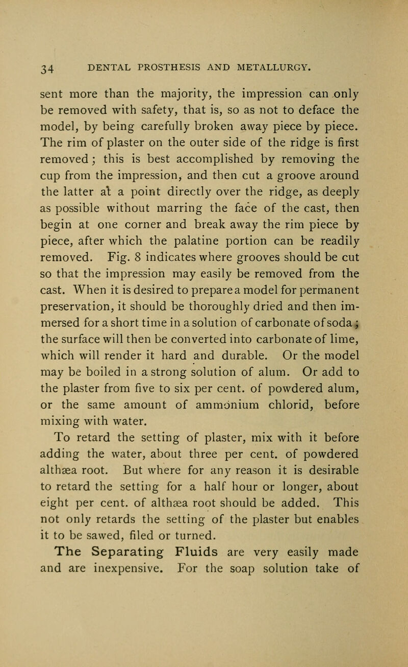 sent more than the majority, the impression can only be removed with safety, that is, so as not to deface the model, by being carefully broken away piece by piece. The rim of plaster on the outer side of the ridge is first removed; this is best accomplished by removing the cup from the impression, and then cut a groove around the latter al a point directly over the ridge, as deeply as possible without marring the face of the cast, then begin at one corner and break away the rim piece by piece, after which the palatine portion can be readily removed. Fig. 8 indicates where grooves should be cut so that the impression may easily be removed from the cast. When it is desired to prepare a model for permanent preservation, it should be thoroughly dried and then im- mersed for a short time in a solution of carbonate of soda; the surface will then be converted into carbonate of lime, which will render it hard and durable. Or the model may be boiled in a strong solution of alum. Or add to the plaster from five to six per cent, of powdered alum, or the same amount of ammonium chlorid, before mixing with water. To retard the setting of plaster, mix with it before adding the water, about three per cent, of powdered althaea root. But where for any reason it is desirable to retard the setting for a half hour or longer, about eight per cent, of althaea root should be added. This not only retards the setting of the plaster but enables it to be sawed, filed or turned. The Separating Fluids are very easily made and are inexpensive. For the soap solution take of