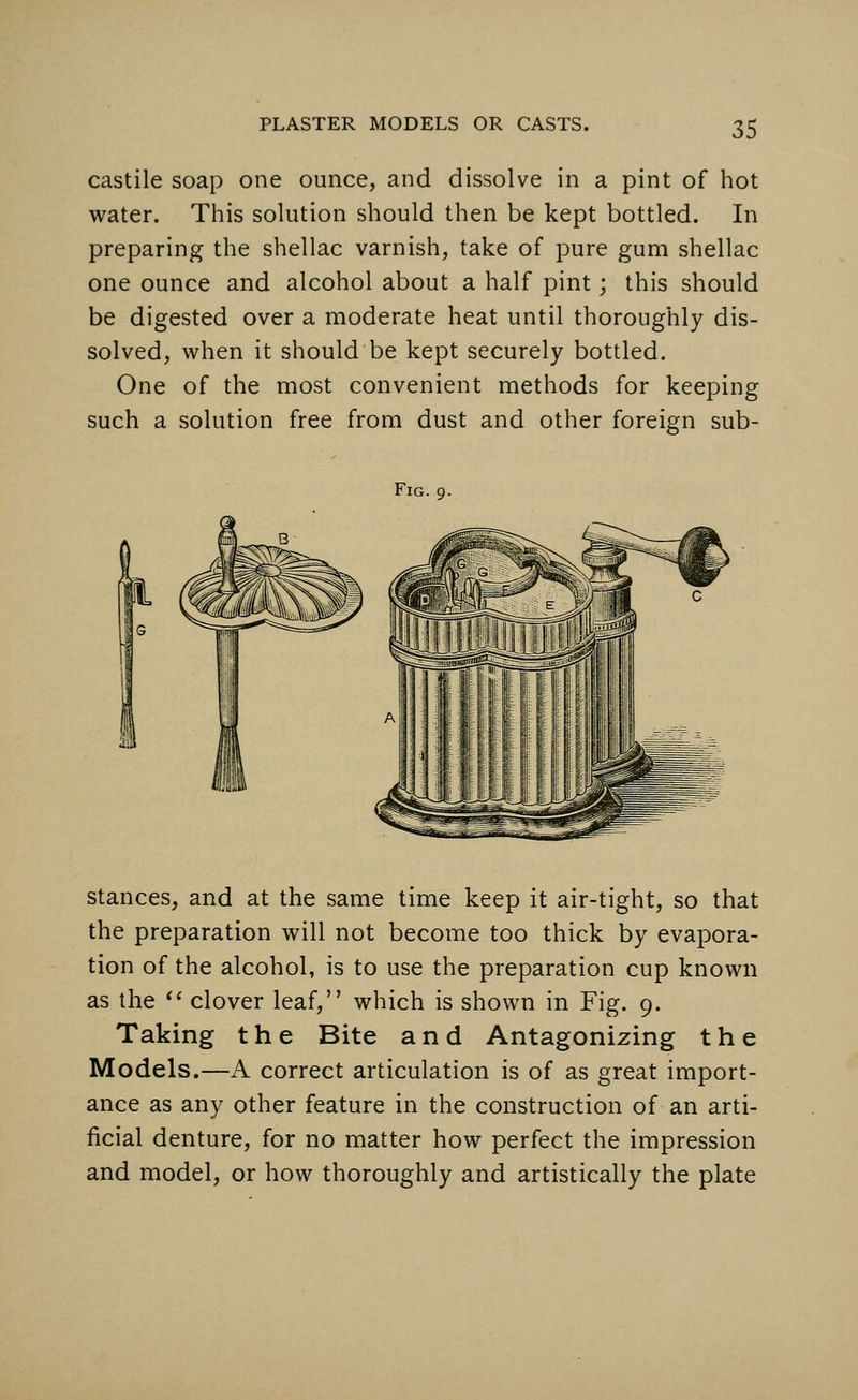 castile soap one ounce, and dissolve in a pint of hot water. This solution should then be kept bottled. In preparing the shellac varnish, take of pure gum shellac one ounce and alcohol about a half pint; this should be digested over a moderate heat until thoroughly dis- solved, when it should be kept securely bottled. One of the most convenient methods for keeping such a solution free from dust and other foreign sub- Fig. 9. stances, and at the same time keep it air-tight, so that the preparation will not become too thick by evapora- tion of the alcohol, is to use the preparation cup known as the  clover leaf, which is shown in Fig. 9. Taking the Bite and Antagonizing the Models.—A correct articulation is of as great import- ance as any other feature in the construction of an arti- ficial denture, for no matter how perfect the impression and model, or how thoroughly and artistically the plate