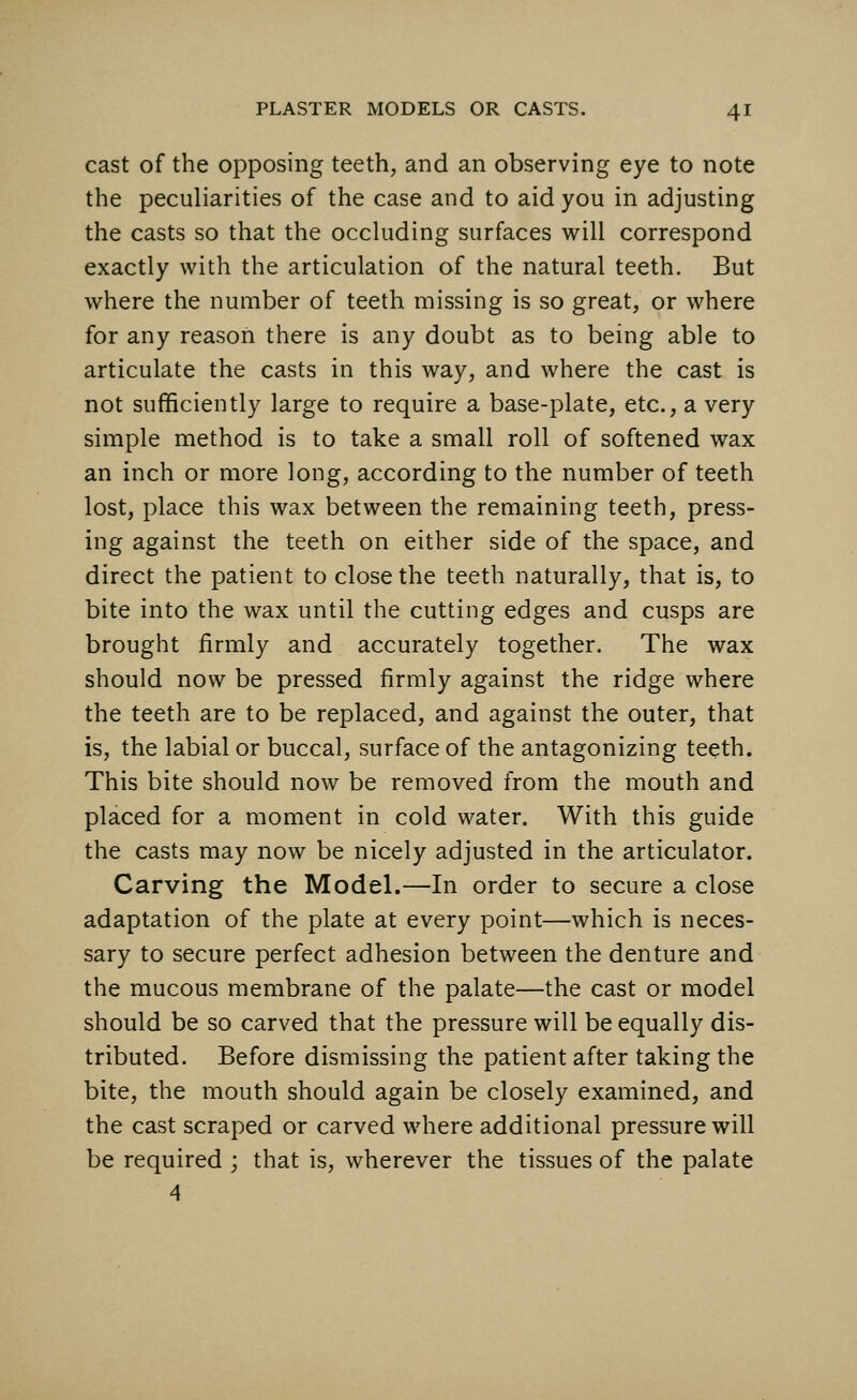 cast of the opposing teeth, and an observing eye to note the peculiarities of the case and to aid you in adjusting the casts so that the occluding surfaces will correspond exactly with the articulation of the natural teeth. But where the number of teeth missing is so great, or where for any reason there is any doubt as to being able to articulate the casts in this way, and where the cast is not sufficiently large to require a base-plate, etc., a very simple method is to take a small roll of softened wax an inch or more long, according to the number of teeth lost, place this wax between the remaining teeth, press- ing against the teeth on either side of the space, and direct the patient to close the teeth naturally, that is, to bite into the wax until the cutting edges and cusps are brought firmly and accurately together. The wax should now be pressed firmly against the ridge where the teeth are to be replaced, and against the outer, that is, the labial or buccal, surface of the antagonizing teeth. This bite should now be removed from the mouth and placed for a moment in cold water. With this guide the casts may now be nicely adjusted in the articulator. Carving the Model.—In order to secure a close adaptation of the plate at every point—which is neces- sary to secure perfect adhesion between the denture and the mucous membrane of the palate—the cast or model should be so carved that the pressure will be equally dis- tributed. Before dismissing the patient after taking the bite, the mouth should again be closely examined, and the cast scraped or carved where additional pressure will be required ; that is, wherever the tissues of the palate 4